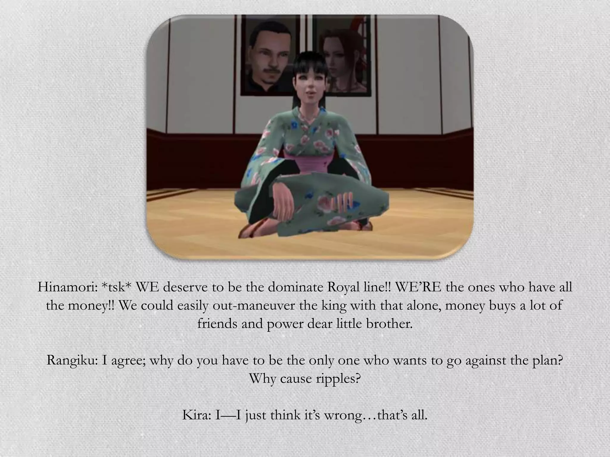 Hinamori: *tsk* WE deserve to be the dominate Royal line!! WE‟RE the ones who have all
 the money!! We could easily out-maneuver the king with that alone, money buys a lot of
                         friends and power dear little brother.

 Rangiku: I agree; why do you have to be the only one who wants to go against the plan?
                                  Why cause ripples?

                       Kira: I—I just think it‟s wrong…that‟s all.
 