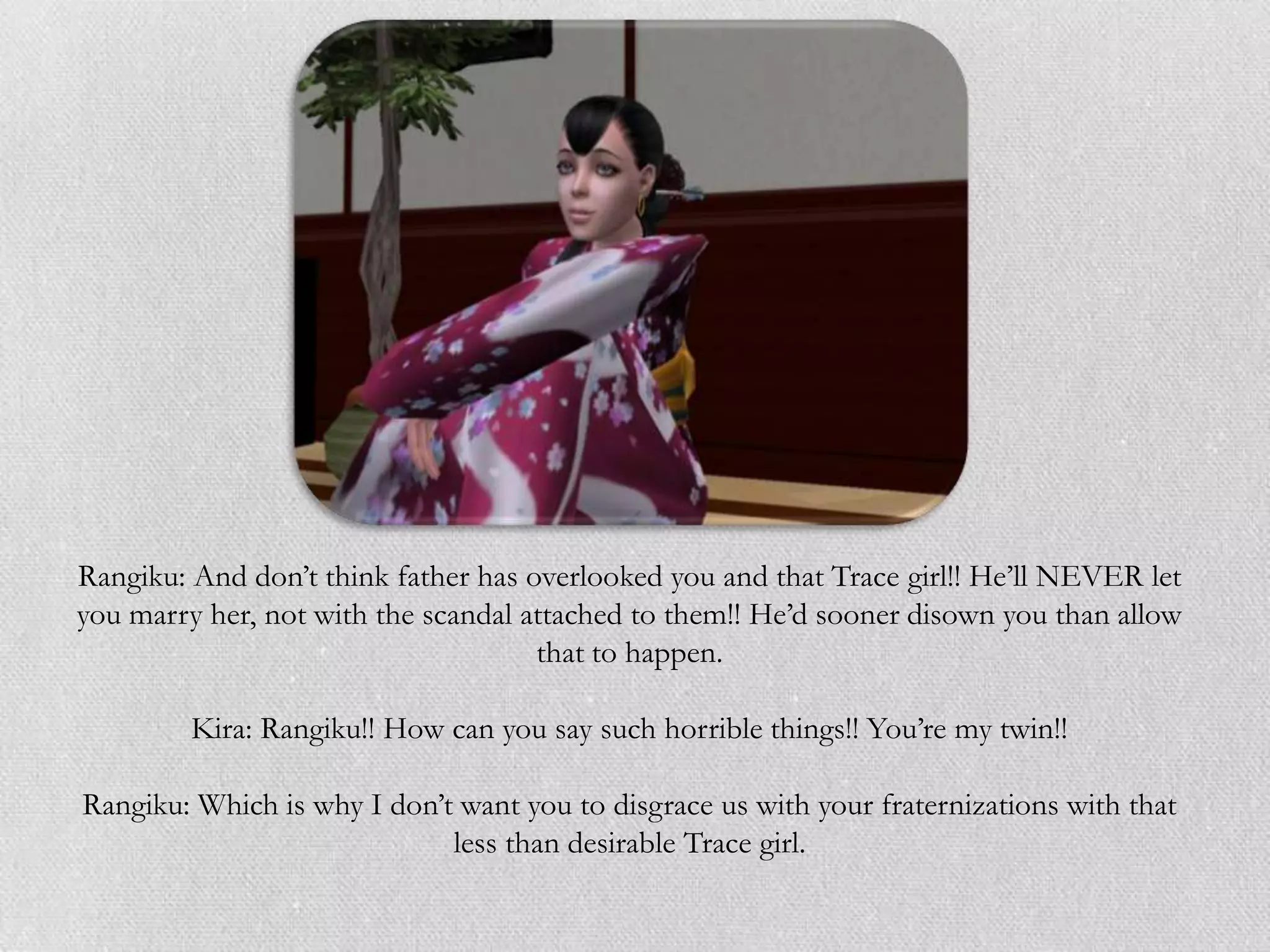 Rangiku: And don‟t think father has overlooked you and that Trace girl!! He‟ll NEVER let
you marry her, not with the scandal attached to them!! He‟d sooner disown you than allow
                                     that to happen.

         Kira: Rangiku!! How can you say such horrible things!! You‟re my twin!!

Rangiku: Which is why I don‟t want you to disgrace us with your fraternizations with that
                             less than desirable Trace girl.
 