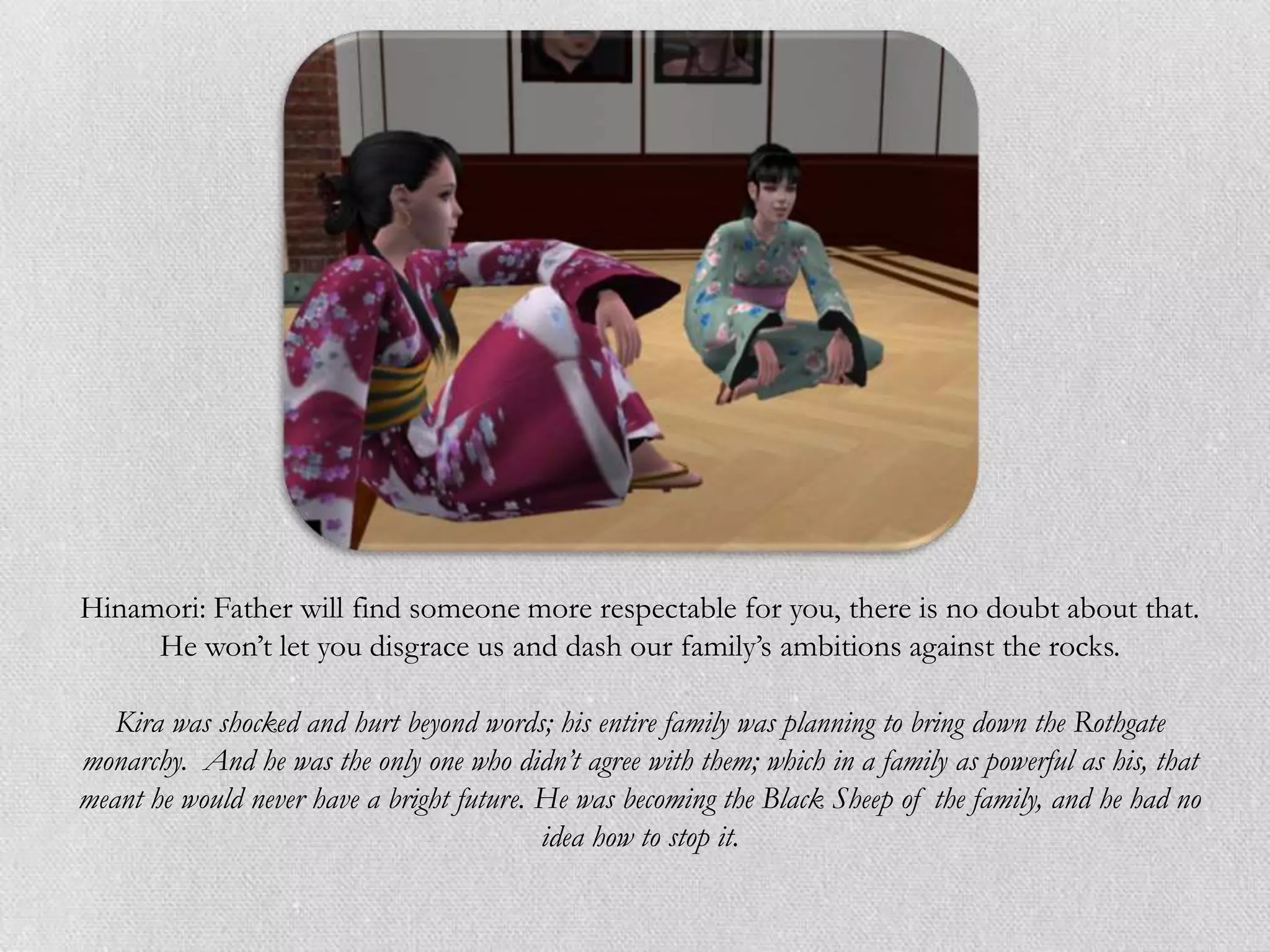 Hinamori: Father will find someone more respectable for you, there is no doubt about that.
     He won‟t let you disgrace us and dash our family‟s ambitions against the rocks.

   Kira was shocked and hurt beyond words; his entire family was planning to bring down the Rothgate
monarchy. And he was the only one who didn’t agree with them; which in a family as powerful as his, that
meant he would never have a bright future. He was becoming the Black Sheep of the family, and he had no
                                           idea how to stop it.
 