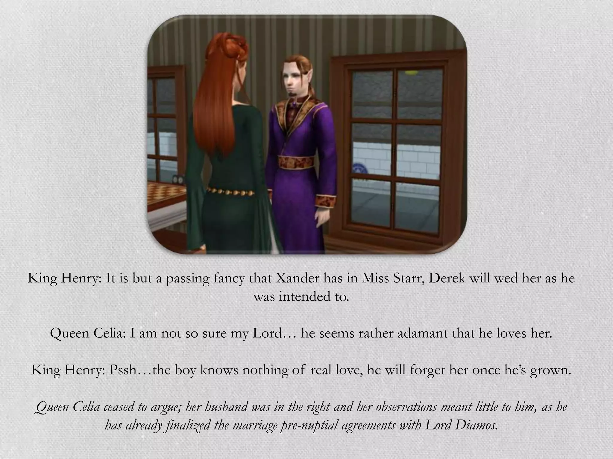 King Henry: It is but a passing fancy that Xander has in Miss Starr, Derek will wed her as he
                                       was intended to.

   Queen Celia: I am not so sure my Lord… he seems rather adamant that he loves her.

King Henry: Pssh…the boy knows nothing of real love, he will forget her once he‟s grown.

 Queen Celia ceased to argue; her husband was in the right and her observations meant little to him, as he
             has already finalized the marriage pre-nuptial agreements with Lord Diamos.
 