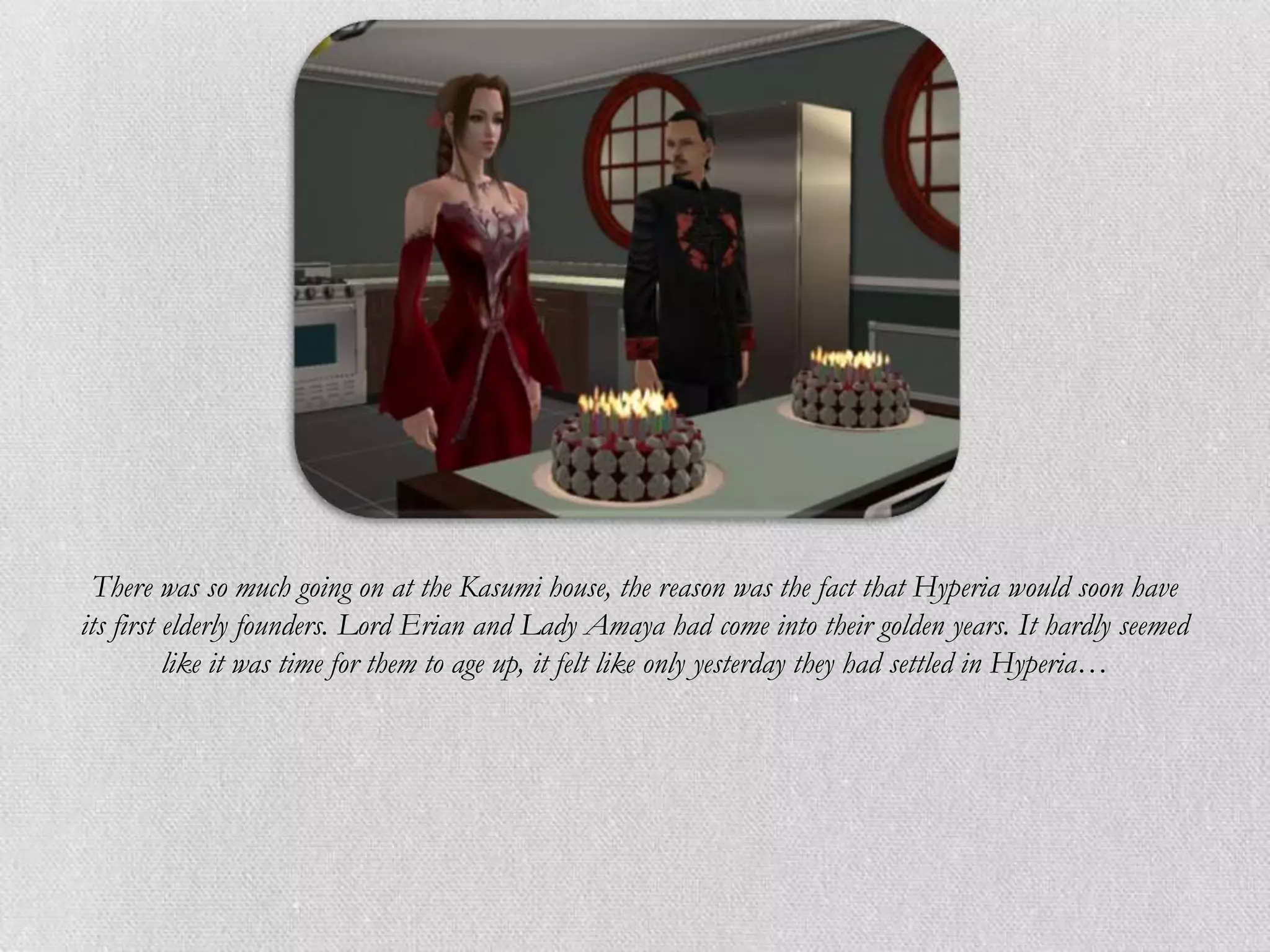 There was so much going on at the Kasumi house, the reason was the fact that Hyperia would soon have
its first elderly founders. Lord Erian and Lady Amaya had come into their golden years. It hardly seemed
          like it was time for them to age up, it felt like only yesterday they had settled in Hyperia…
 