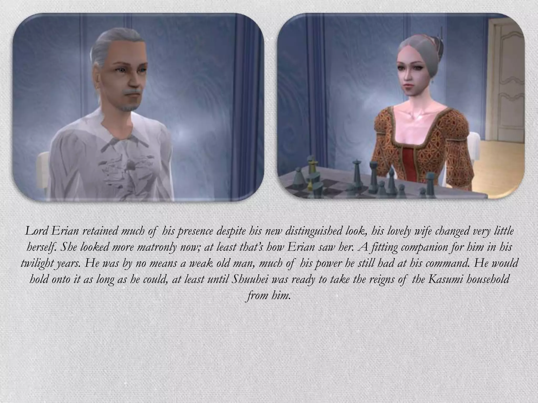 Lord Erian retained much of his presence despite his new distinguished look, his lovely wife changed very little
 herself. She looked more matronly now; at least that’s how Erian saw her. A fitting companion for him in his
twilight years. He was by no means a weak old man, much of his power he still had at his command. He would
  hold onto it as long as he could, at least until Shuuhei was ready to take the reigns of the Kasumi household
                                                      from him.
 