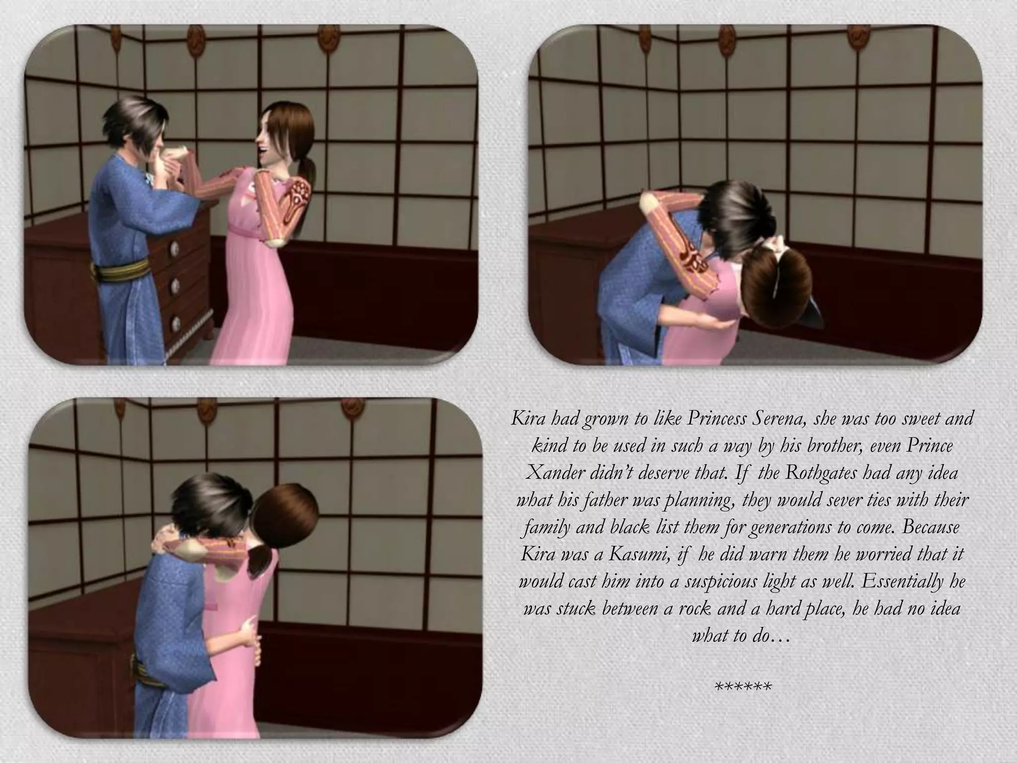Kira had grown to like Princess Serena, she was too sweet and
  kind to be used in such a way by his brother, even Prince
  Xander didn’t deserve that. If the Rothgates had any idea
what his father was planning, they would sever ties with their
 family and black list them for generations to come. Because
 Kira was a Kasumi, if he did warn them he worried that it
 would cast him into a suspicious light as well. Essentially he
 was stuck between a rock and a hard place, he had no idea
                        what to do…

                           ******
 