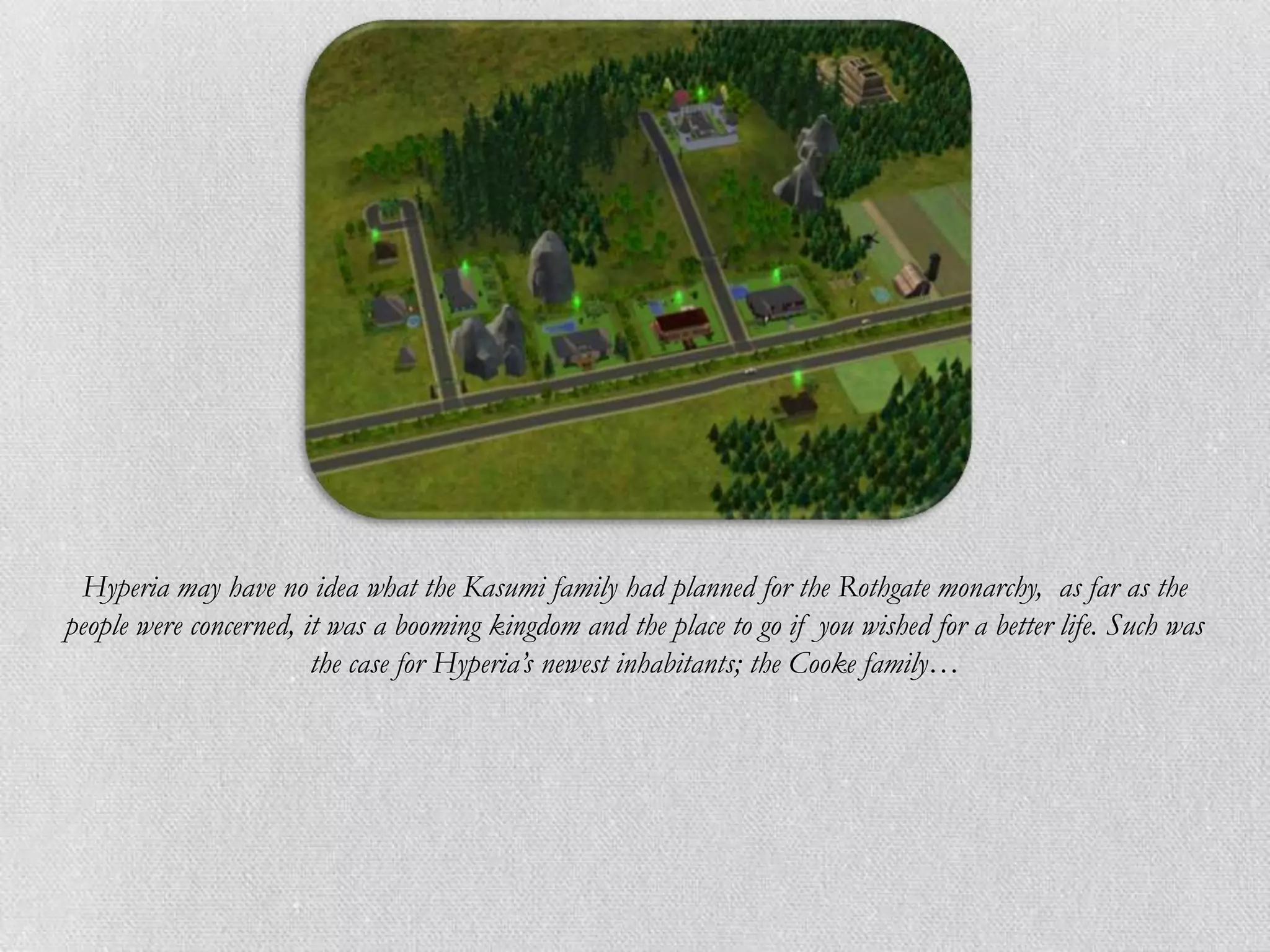 Hyperia may have no idea what the Kasumi family had planned for the Rothgate monarchy, as far as the
people were concerned, it was a booming kingdom and the place to go if you wished for a better life. Such was
                        the case for Hyperia’s newest inhabitants; the Cooke family…
 