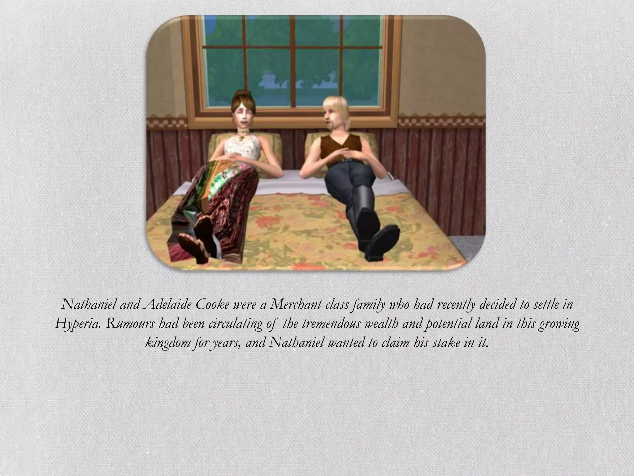 Nathaniel and Adelaide Cooke were a Merchant class family who had recently decided to settle in
Hyperia. Rumours had been circulating of the tremendous wealth and potential land in this growing
               kingdom for years, and Nathaniel wanted to claim his stake in it.
 