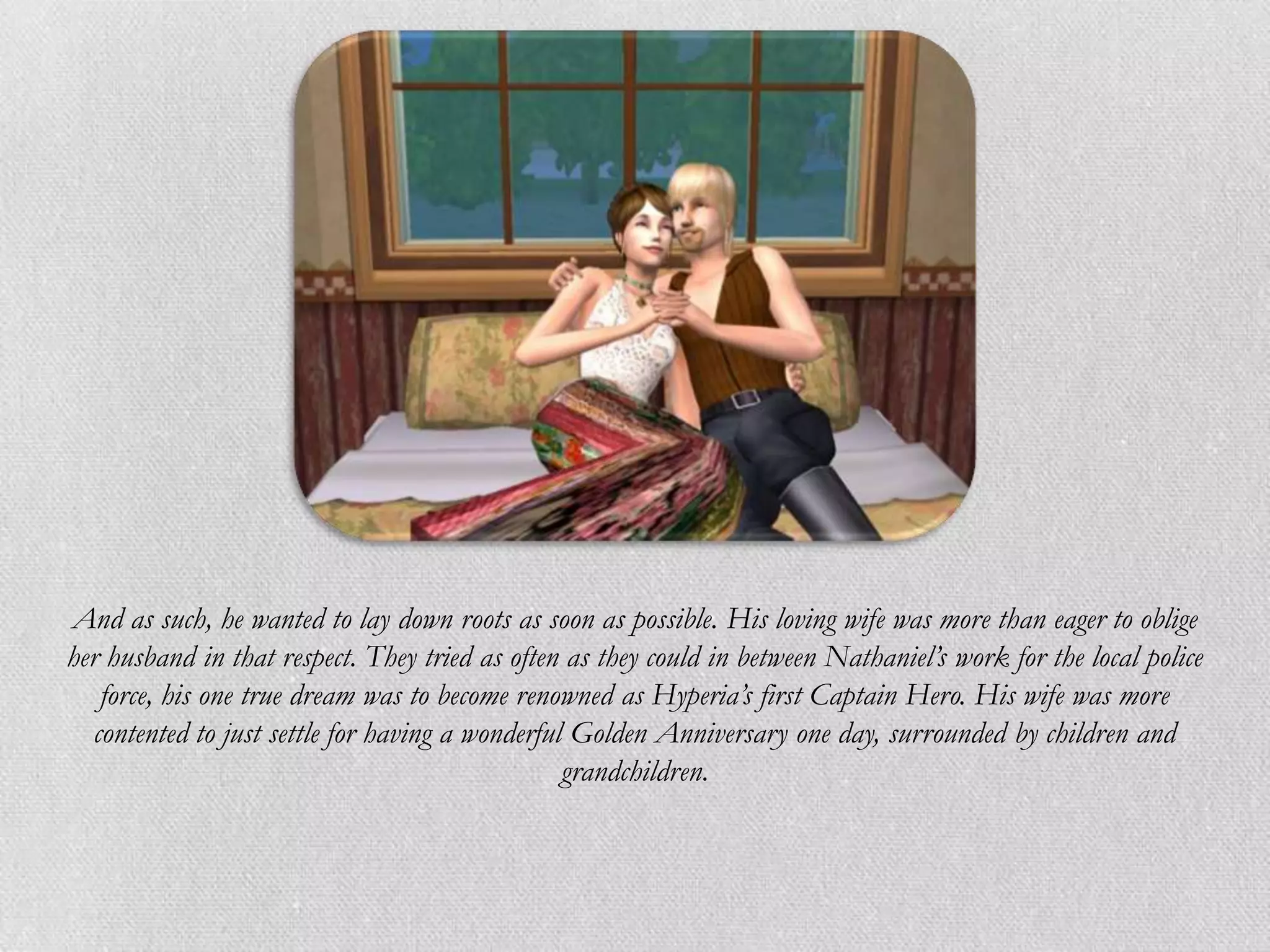 And as such, he wanted to lay down roots as soon as possible. His loving wife was more than eager to oblige
her husband in that respect. They tried as often as they could in between Nathaniel’s work for the local police
   force, his one true dream was to become renowned as Hyperia’s first Captain Hero. His wife was more
  contented to just settle for having a wonderful Golden Anniversary one day, surrounded by children and
                                                 grandchildren.
 