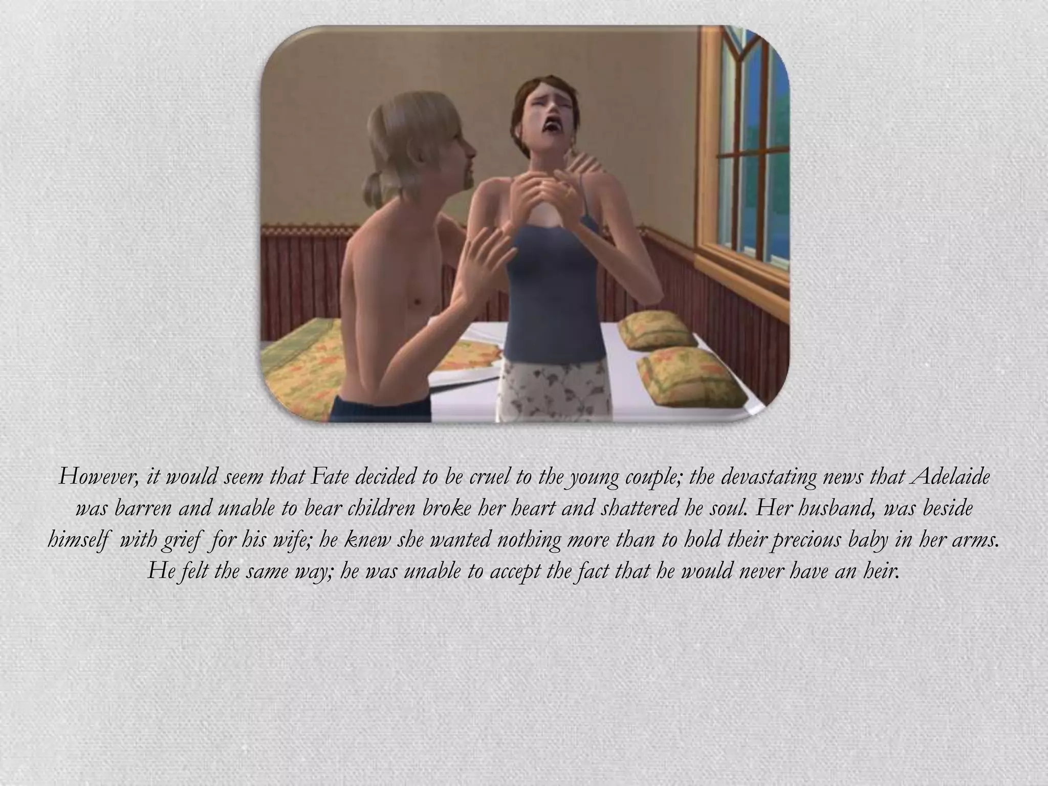 However, it would seem that Fate decided to be cruel to the young couple; the devastating news that Adelaide
   was barren and unable to bear children broke her heart and shattered he soul. Her husband, was beside
himself with grief for his wife; he knew she wanted nothing more than to hold their precious baby in her arms.
           He felt the same way; he was unable to accept the fact that he would never have an heir.
 