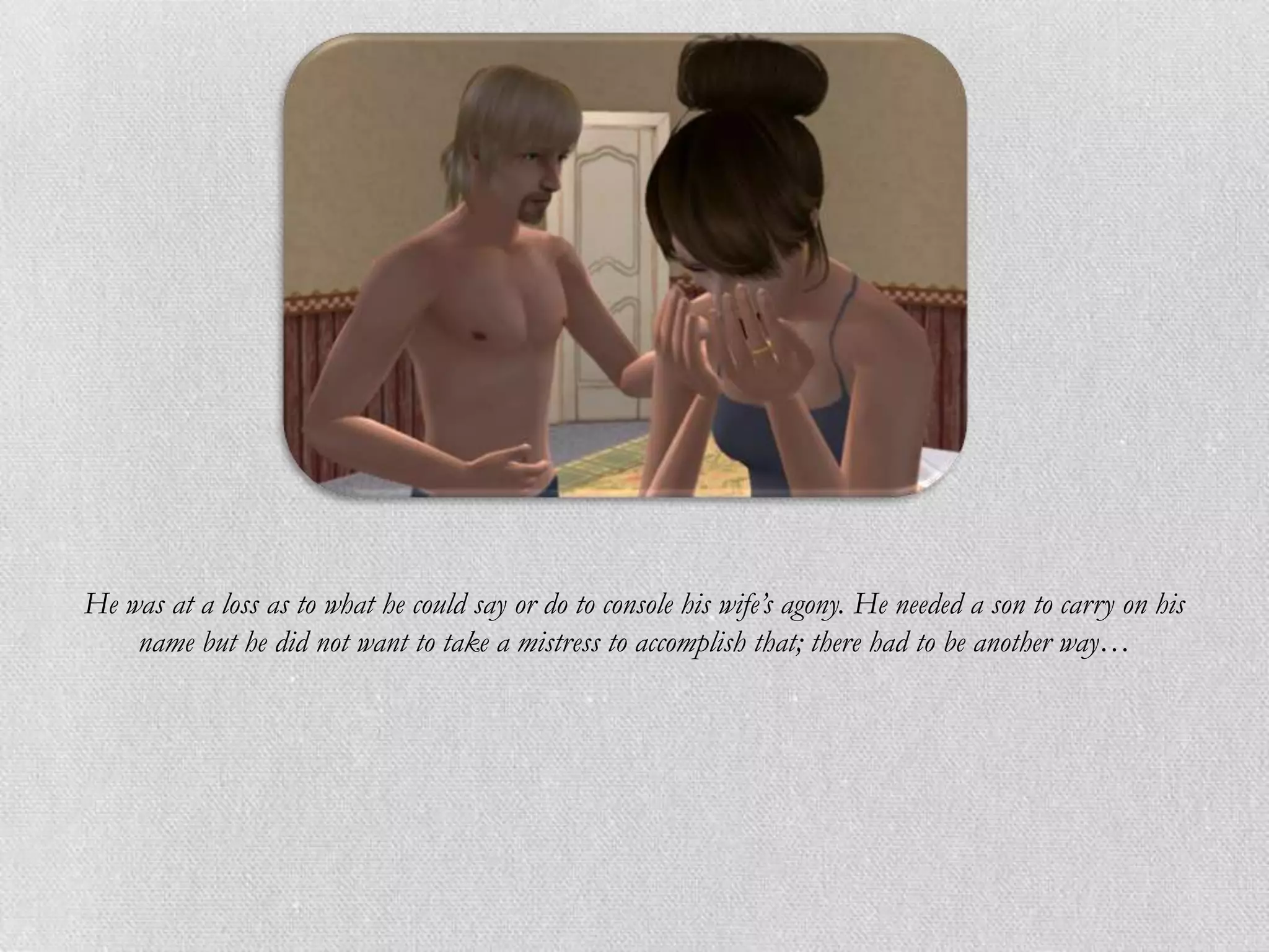 He was at a loss as to what he could say or do to console his wife’s agony. He needed a son to carry on his
    name but he did not want to take a mistress to accomplish that; there had to be another way…
 