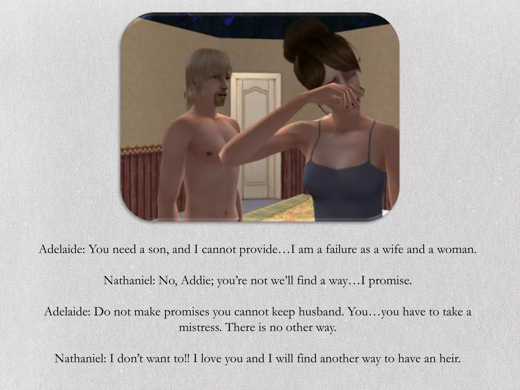 Adelaide: You need a son, and I cannot provide…I am a failure as a wife and a woman.

             Nathaniel: No, Addie; you‟re not we‟ll find a way…I promise.

 Adelaide: Do not make promises you cannot keep husband. You…you have to take a
                          mistress. There is no other way.

   Nathaniel: I don‟t want to!! I love you and I will find another way to have an heir.
 
