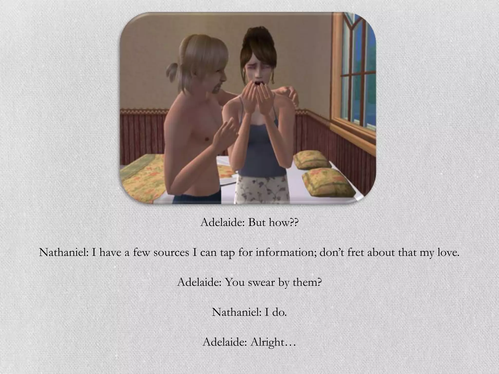 Adelaide: But how??

Nathaniel: I have a few sources I can tap for information; don‟t fret about that my love.

                             Adelaide: You swear by them?

                                    Nathaniel: I do.

                                  Adelaide: Alright…
 
