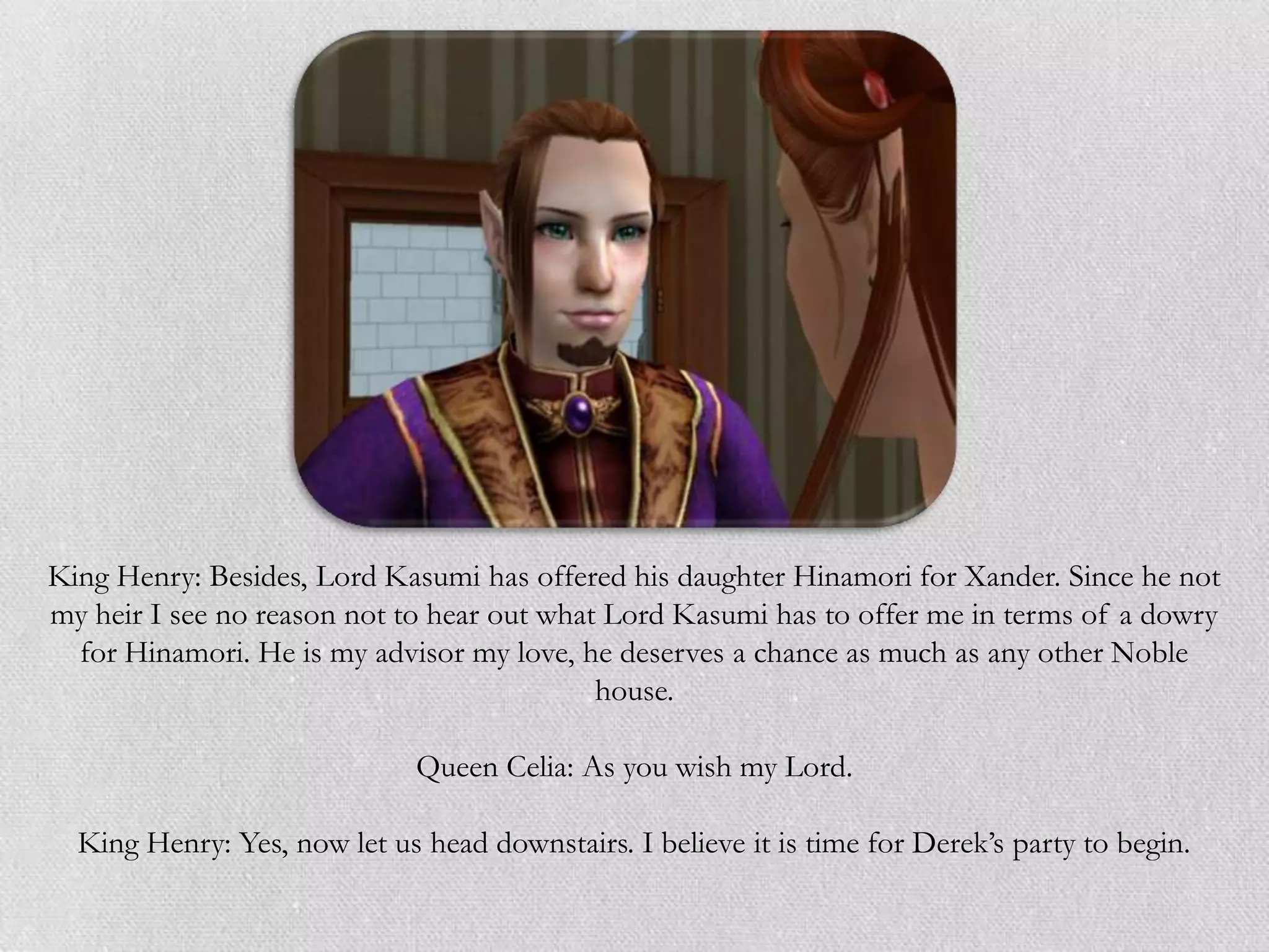 King Henry: Besides, Lord Kasumi has offered his daughter Hinamori for Xander. Since he not
my heir I see no reason not to hear out what Lord Kasumi has to offer me in terms of a dowry
  for Hinamori. He is my advisor my love, he deserves a chance as much as any other Noble
                                            house.

                              Queen Celia: As you wish my Lord.

  King Henry: Yes, now let us head downstairs. I believe it is time for Derek‟s party to begin.
 