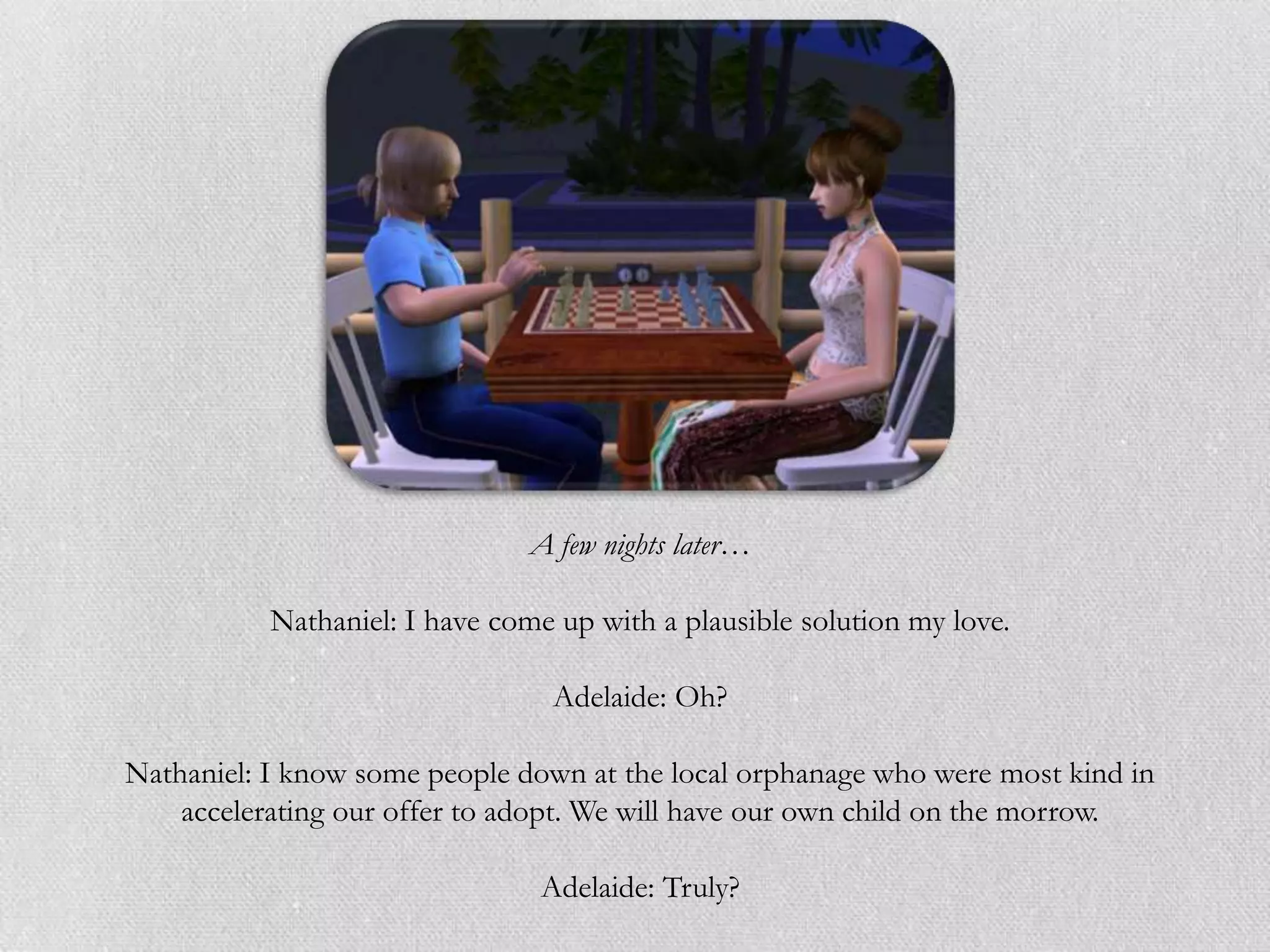 A few nights later…

           Nathaniel: I have come up with a plausible solution my love.

                                 Adelaide: Oh?

Nathaniel: I know some people down at the local orphanage who were most kind in
    accelerating our offer to adopt. We will have our own child on the morrow.

                                Adelaide: Truly?
 