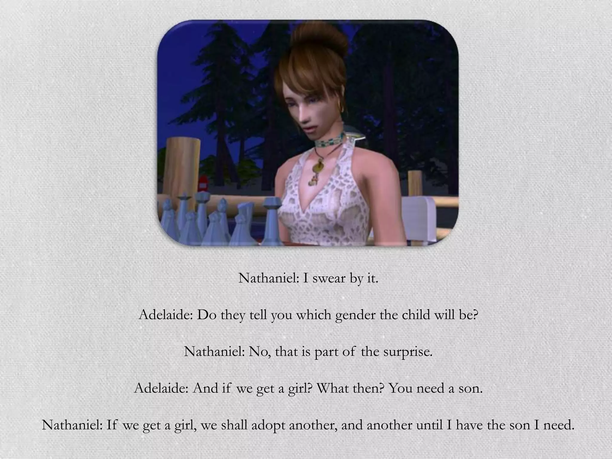 Nathaniel: I swear by it.

                Adelaide: Do they tell you which gender the child will be?

                        Nathaniel: No, that is part of the surprise.

                Adelaide: And if we get a girl? What then? You need a son.

Nathaniel: If we get a girl, we shall adopt another, and another until I have the son I need.
 