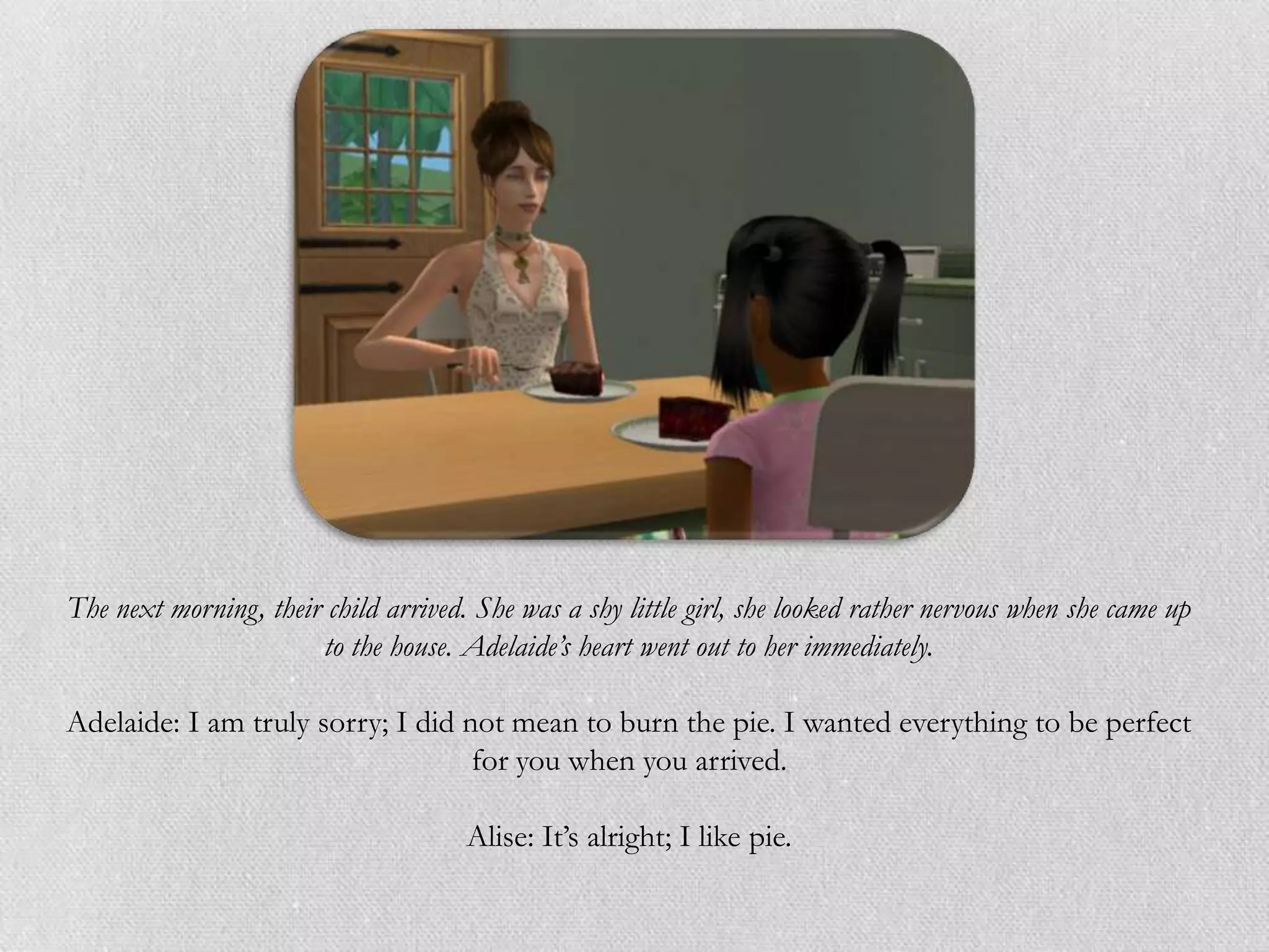 The next morning, their child arrived. She was a shy little girl, she looked rather nervous when she came up
                       to the house. Adelaide’s heart went out to her immediately.

Adelaide: I am truly sorry; I did not mean to burn the pie. I wanted everything to be perfect
                                   for you when you arrived.

                                      Alise: It‟s alright; I like pie.
 
