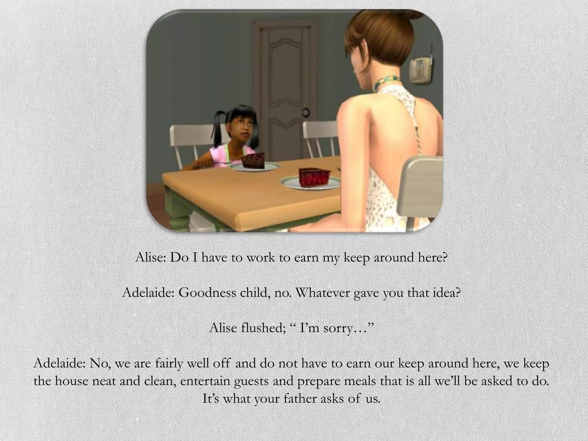 Alise: Do I have to work to earn my keep around here?

                Adelaide: Goodness child, no. Whatever gave you that idea?

                                Alise flushed; “ I‟m sorry…”

Adelaide: No, we are fairly well off and do not have to earn our keep around here, we keep
the house neat and clean, entertain guests and prepare meals that is all we‟ll be asked to do.
                              It‟s what your father asks of us.
 