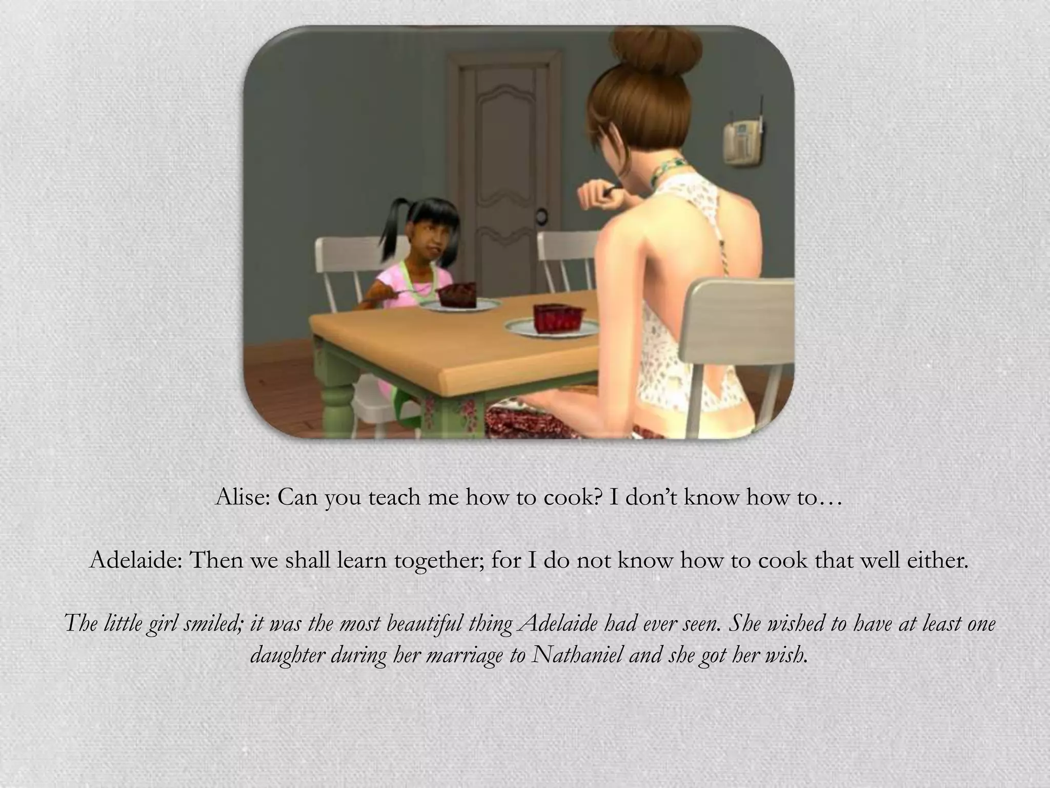 Alise: Can you teach me how to cook? I don‟t know how to…

   Adelaide: Then we shall learn together; for I do not know how to cook that well either.

The little girl smiled; it was the most beautiful thing Adelaide had ever seen. She wished to have at least one
                        daughter during her marriage to Nathaniel and she got her wish.
 