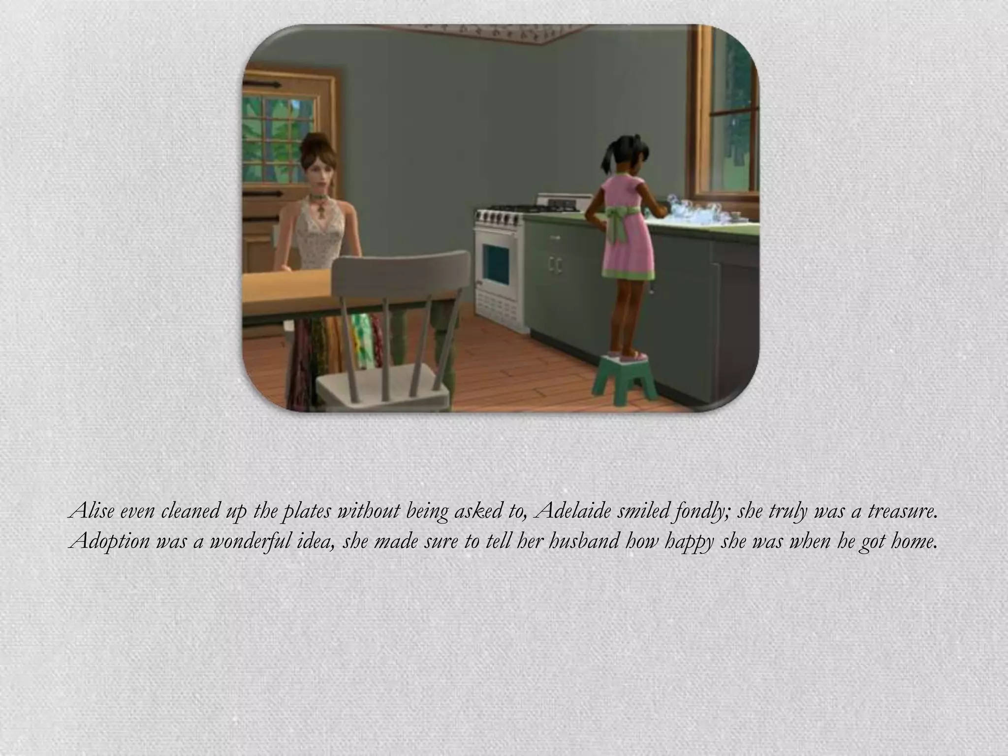 Alise even cleaned up the plates without being asked to, Adelaide smiled fondly; she truly was a treasure.
Adoption was a wonderful idea, she made sure to tell her husband how happy she was when he got home.
 