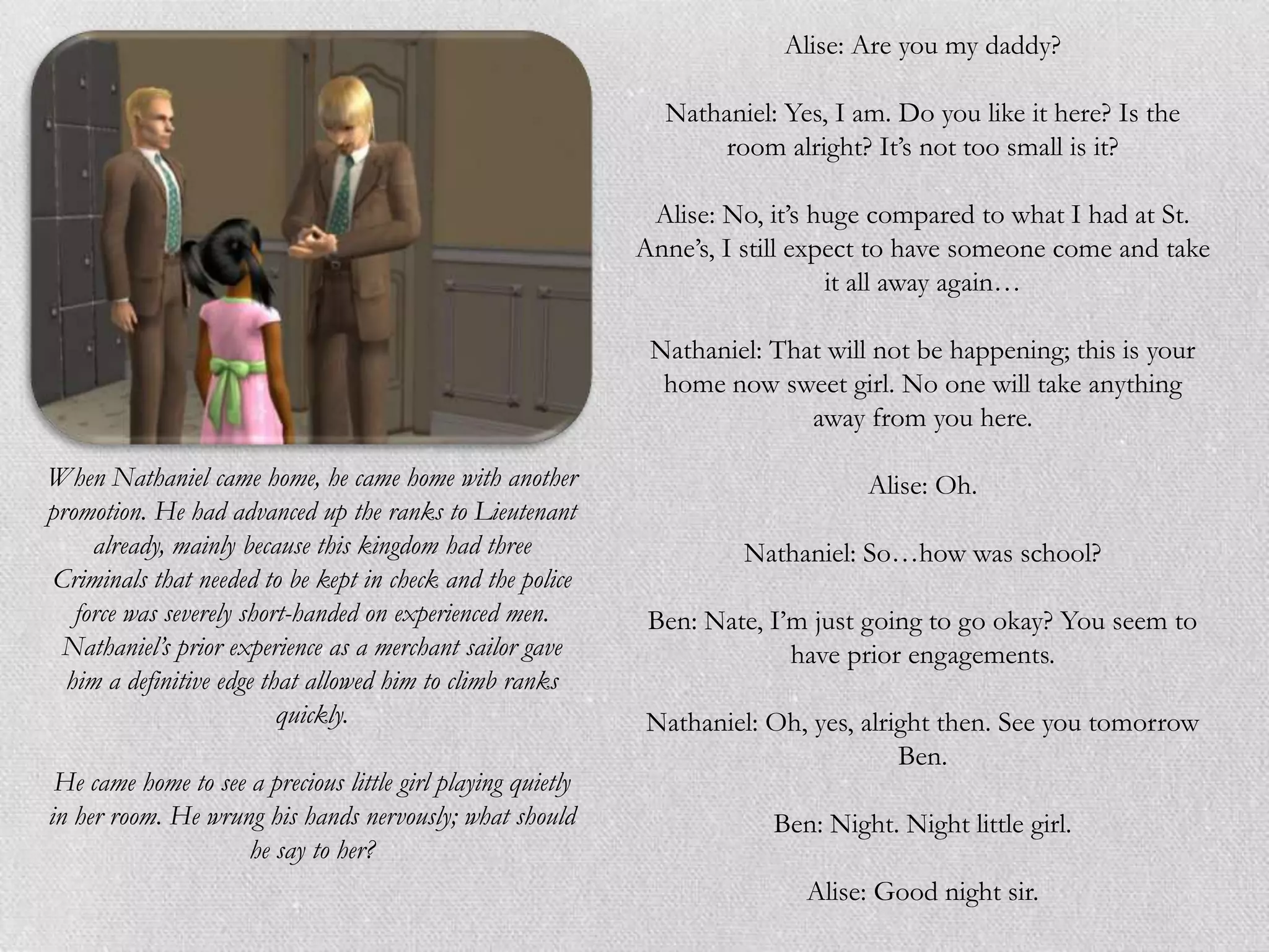Alise: Are you my daddy?

                                                                Nathaniel: Yes, I am. Do you like it here? Is the
                                                                    room alright? It‟s not too small is it?

                                                               Alise: No, it‟s huge compared to what I had at St.
                                                              Anne‟s, I still expect to have someone come and take
                                                                                 it all away again…

                                                               Nathaniel: That will not be happening; this is your
                                                                home now sweet girl. No one will take anything
                                                                             away from you here.

When Nathaniel came home, he came home with another                                Alise: Oh.
promotion. He had advanced up the ranks to Lieutenant
     already, mainly because this kingdom had three                    Nathaniel: So…how was school?
Criminals that needed to be kept in check and the police
   force was severely short-handed on experienced men.         Ben: Nate, I‟m just going to go okay? You seem to
 Nathaniel’s prior experience as a merchant sailor gave                     have prior engagements.
  him a definitive edge that allowed him to climb ranks
                          quickly.                            Nathaniel: Oh, yes, alright then. See you tomorrow
                                                                                      Ben.
 He came home to see a precious little girl playing quietly
in her room. He wrung his hands nervously; what should                    Ben: Night. Night little girl.
                     he say to her?
                                                                             Alise: Good night sir.
 