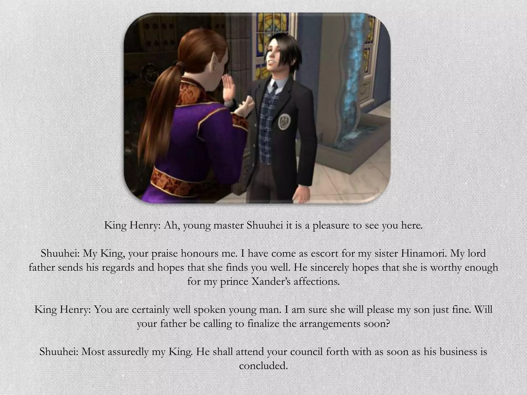 King Henry: Ah, young master Shuuhei it is a pleasure to see you here.

   Shuuhei: My King, your praise honours me. I have come as escort for my sister Hinamori. My lord
father sends his regards and hopes that she finds you well. He sincerely hopes that she is worthy enough
                                   for my prince Xander‟s affections.

 King Henry: You are certainly well spoken young man. I am sure she will please my son just fine. Will
                      your father be calling to finalize the arrangements soon?

  Shuuhei: Most assuredly my King. He shall attend your council forth with as soon as his business is
                                             concluded.
 