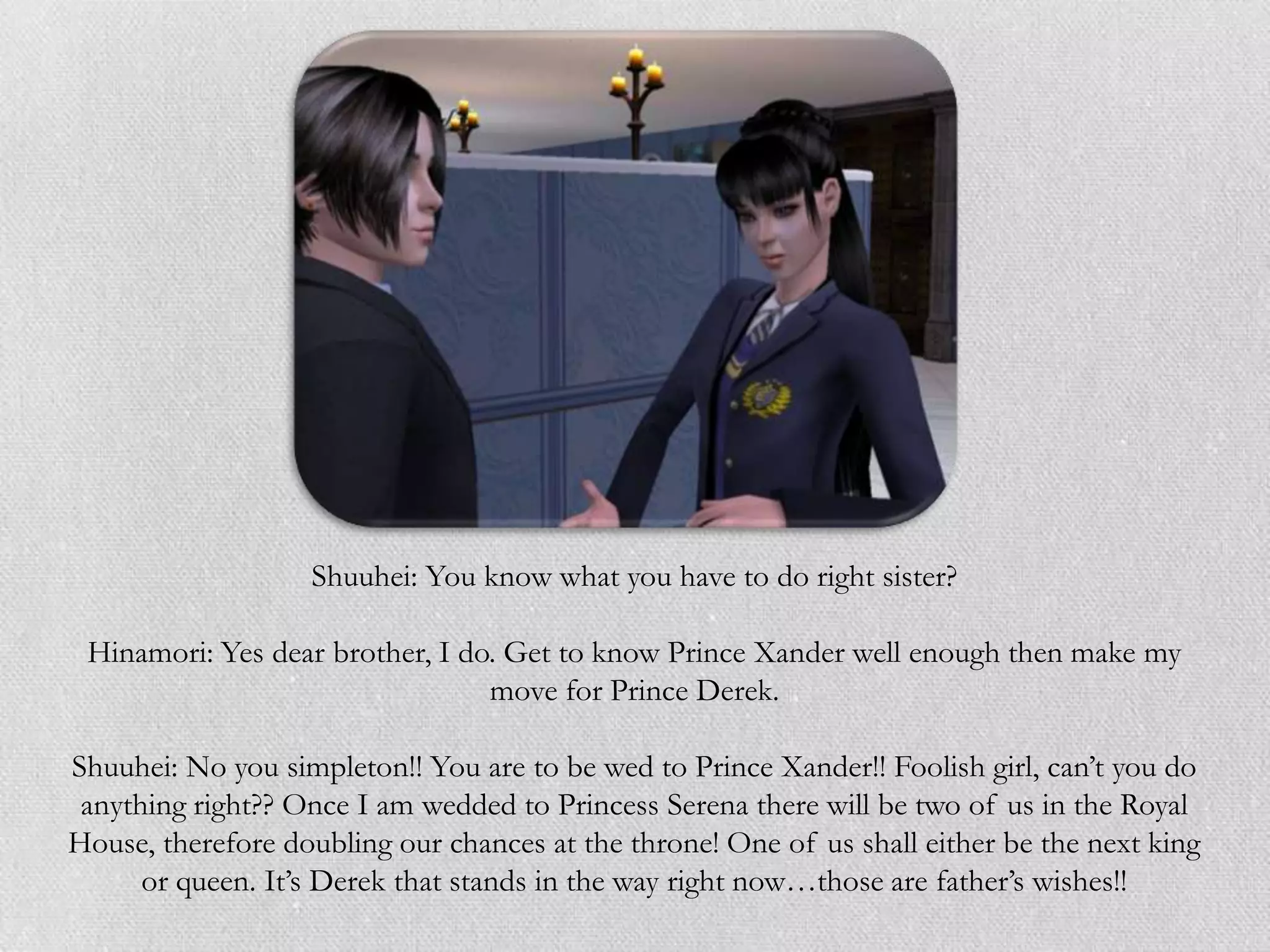 Shuuhei: You know what you have to do right sister?

 Hinamori: Yes dear brother, I do. Get to know Prince Xander well enough then make my
                                 move for Prince Derek.

Shuuhei: No you simpleton!! You are to be wed to Prince Xander!! Foolish girl, can‟t you do
 anything right?? Once I am wedded to Princess Serena there will be two of us in the Royal
House, therefore doubling our chances at the throne! One of us shall either be the next king
      or queen. It‟s Derek that stands in the way right now…those are father‟s wishes!!
 