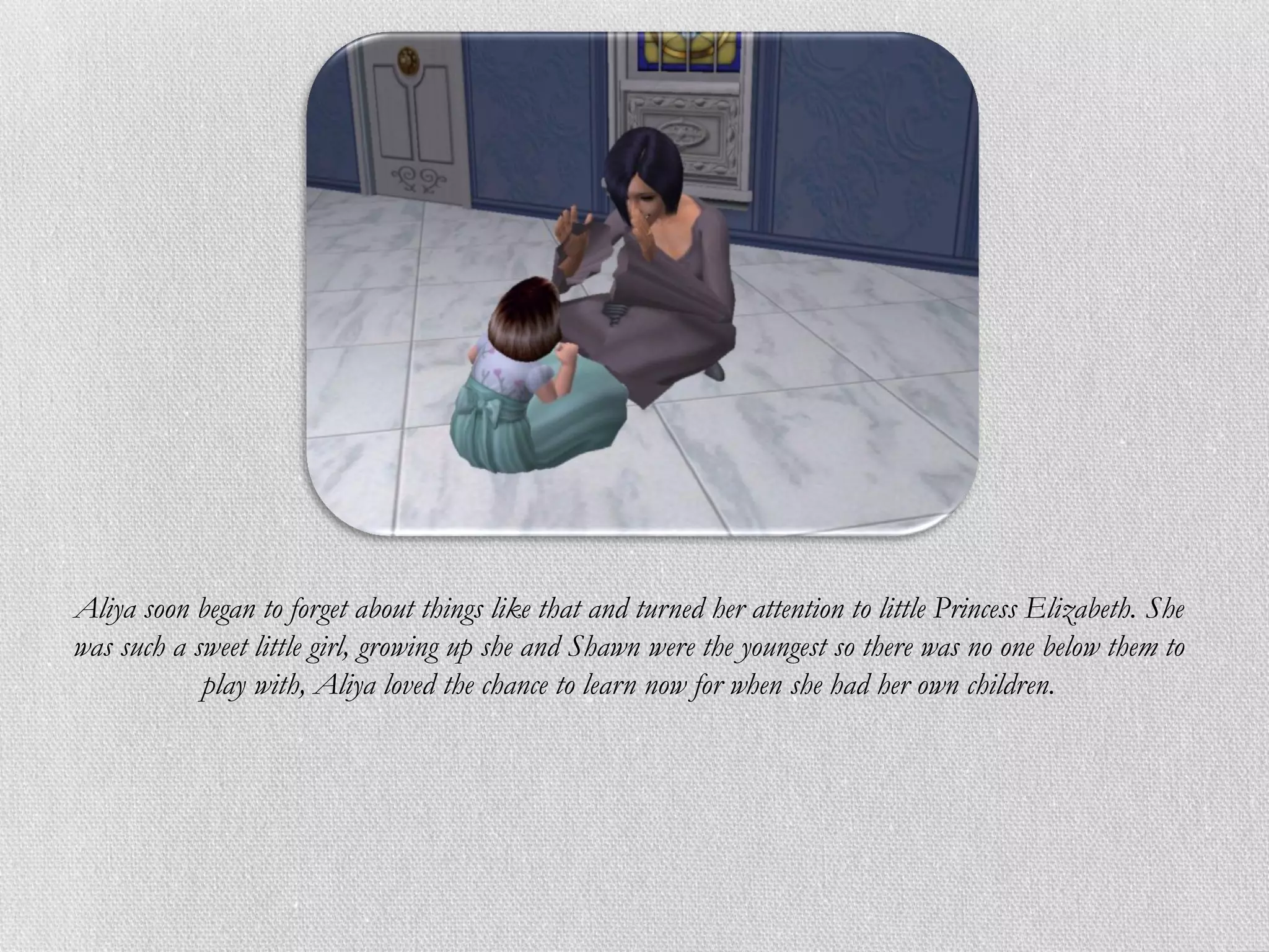 Aliya soon began to forget about things like that and turned her attention to little Princess Elizabeth. She
was such a sweet little girl, growing up she and Shawn were the youngest so there was no one below them to
            play with, Aliya loved the chance to learn now for when she had her own children.
 