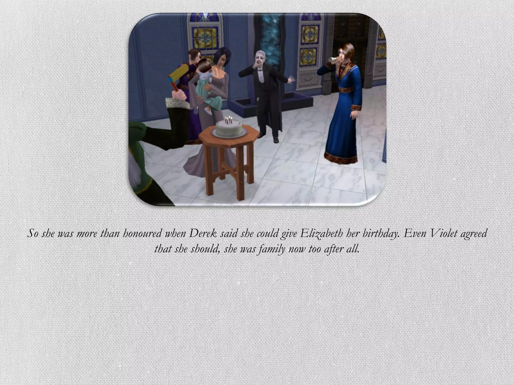 So she was more than honoured when Derek said she could give Elizabeth her birthday. Even Violet agreed
                            that she should, she was family now too after all.
 