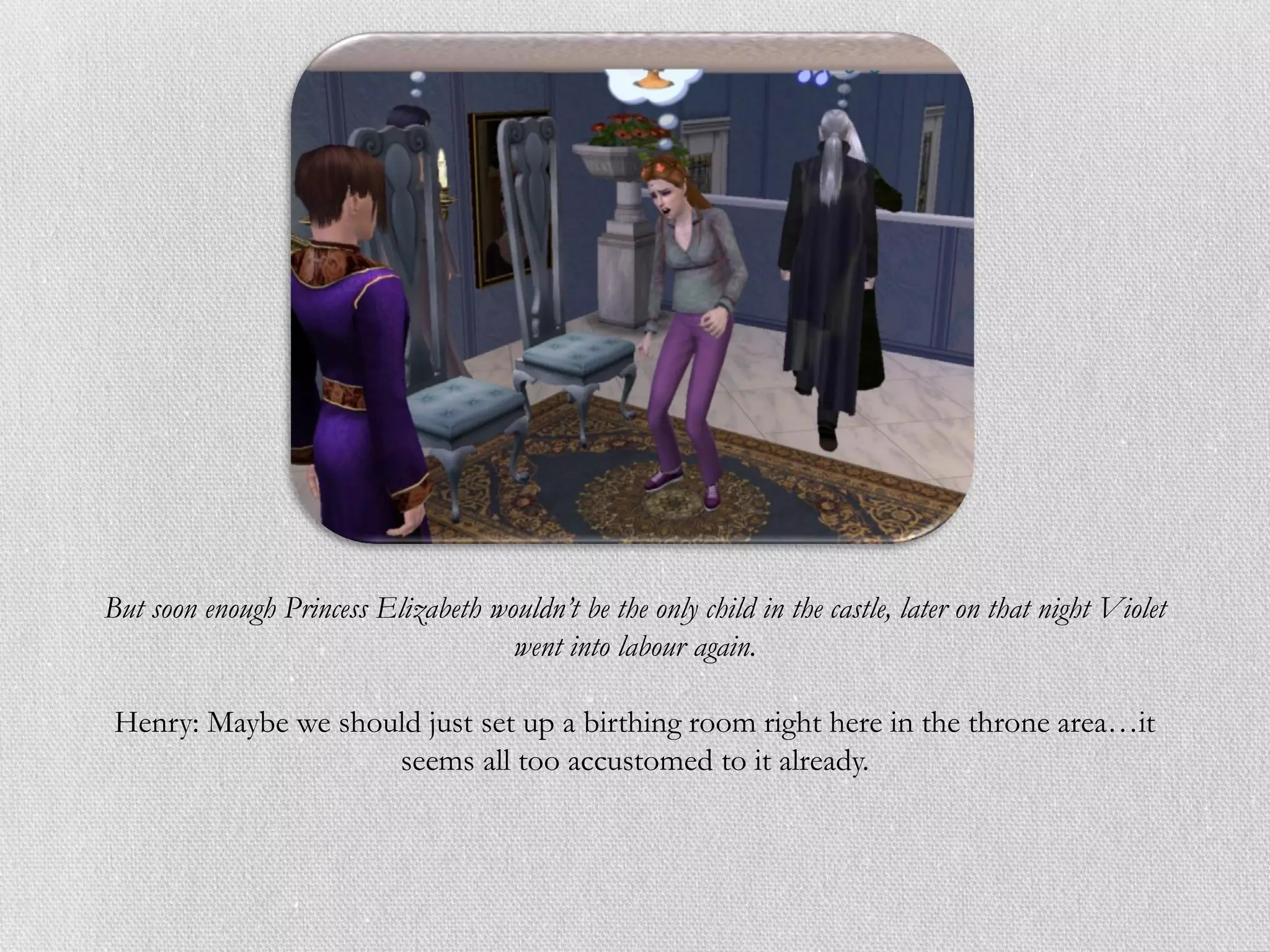But soon enough Princess Elizabeth wouldn’t be the only child in the castle, later on that night Violet
                                     went into labour again.

 Henry: Maybe we should just set up a birthing room right here in the throne area…it
                     seems all too accustomed to it already.
 