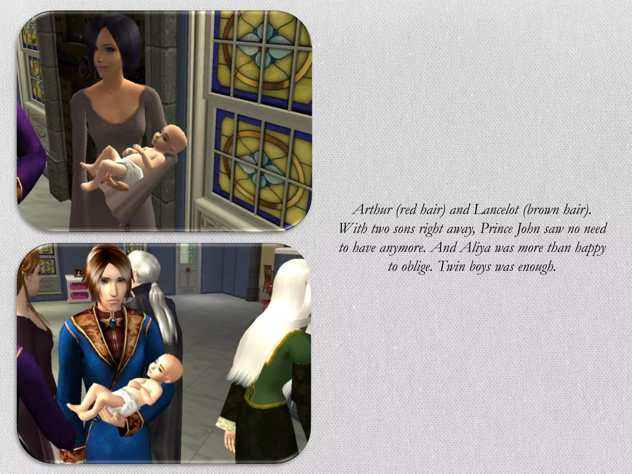 Arthur (red hair) and Lancelot (brown hair).
With two sons right away, Prince John saw no need
to have anymore. And Aliya was more than happy
         to oblige. Twin boys was enough.
 