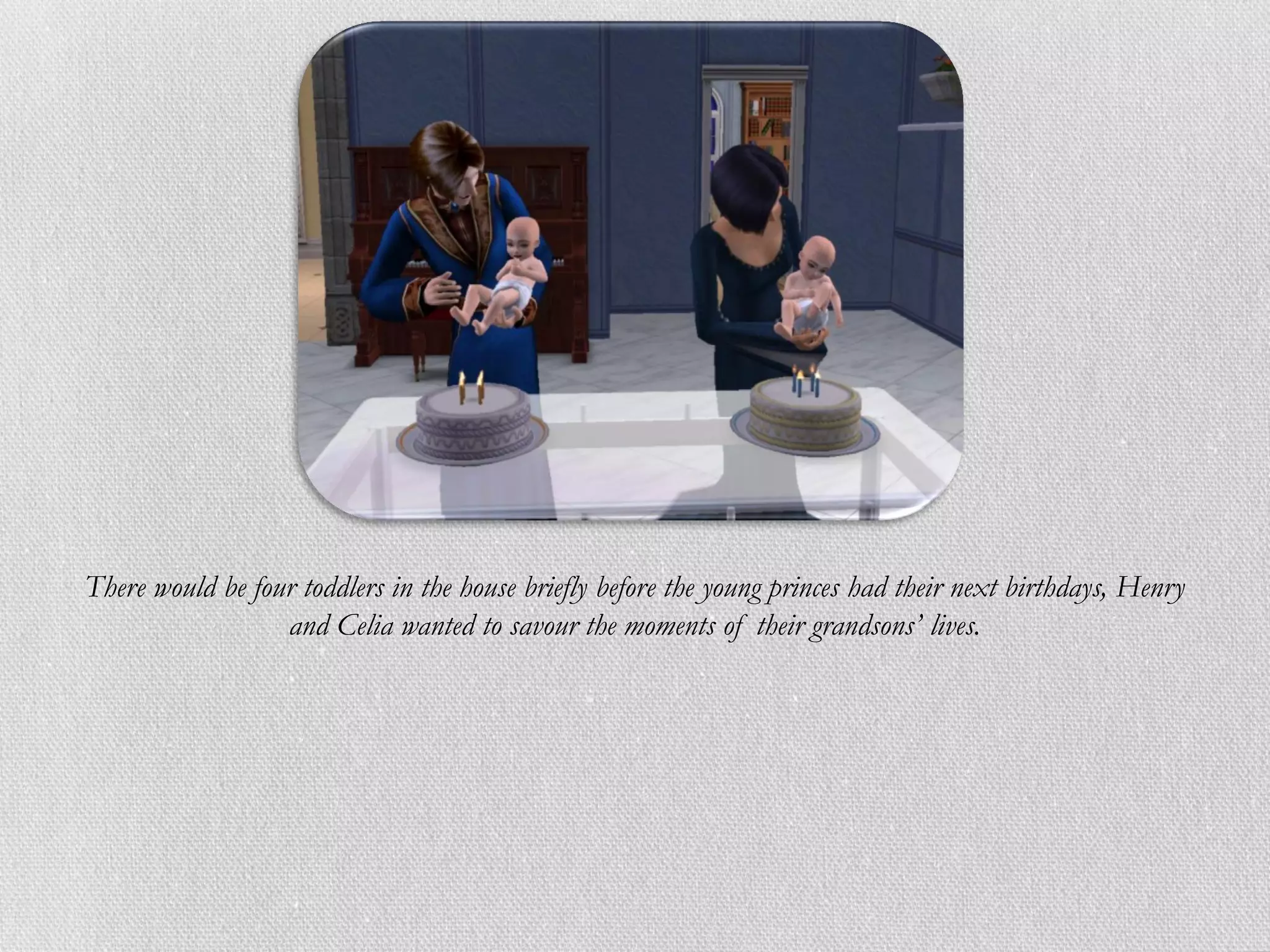 There would be four toddlers in the house briefly before the young princes had their next birthdays, Henry
                  and Celia wanted to savour the moments of their grandsons’ lives.
 