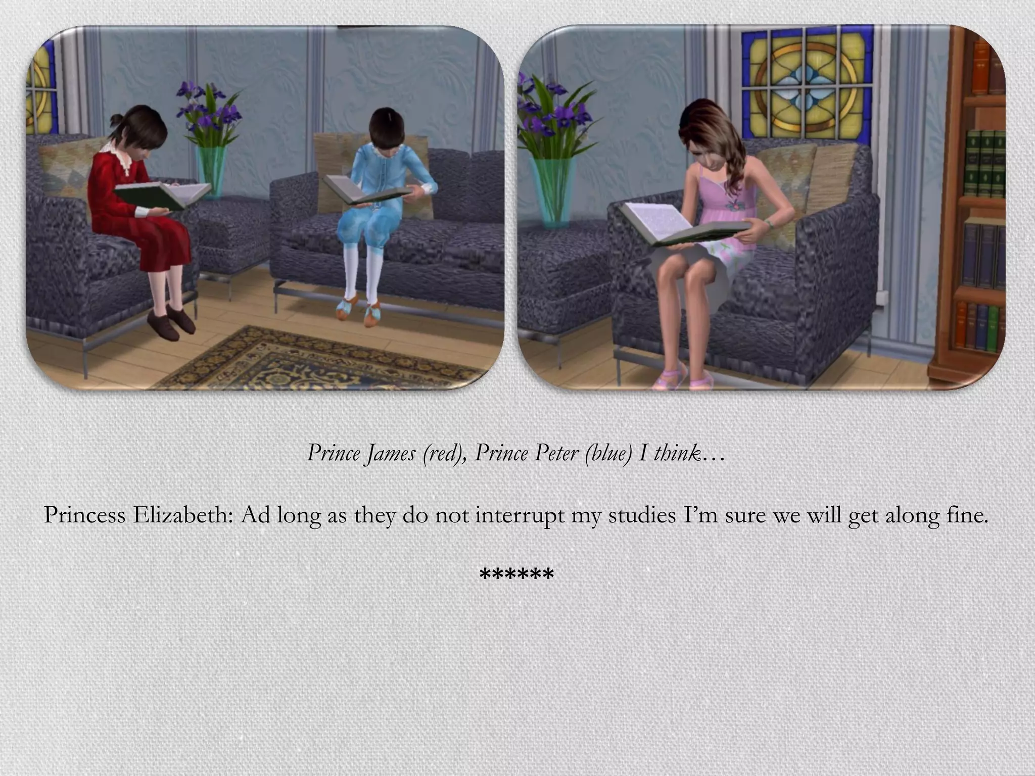 Prince James (red), Prince Peter (blue) I think…

Princess Elizabeth: Ad long as they do not interrupt my studies I’m sure we will get along fine.

                                             ******
 