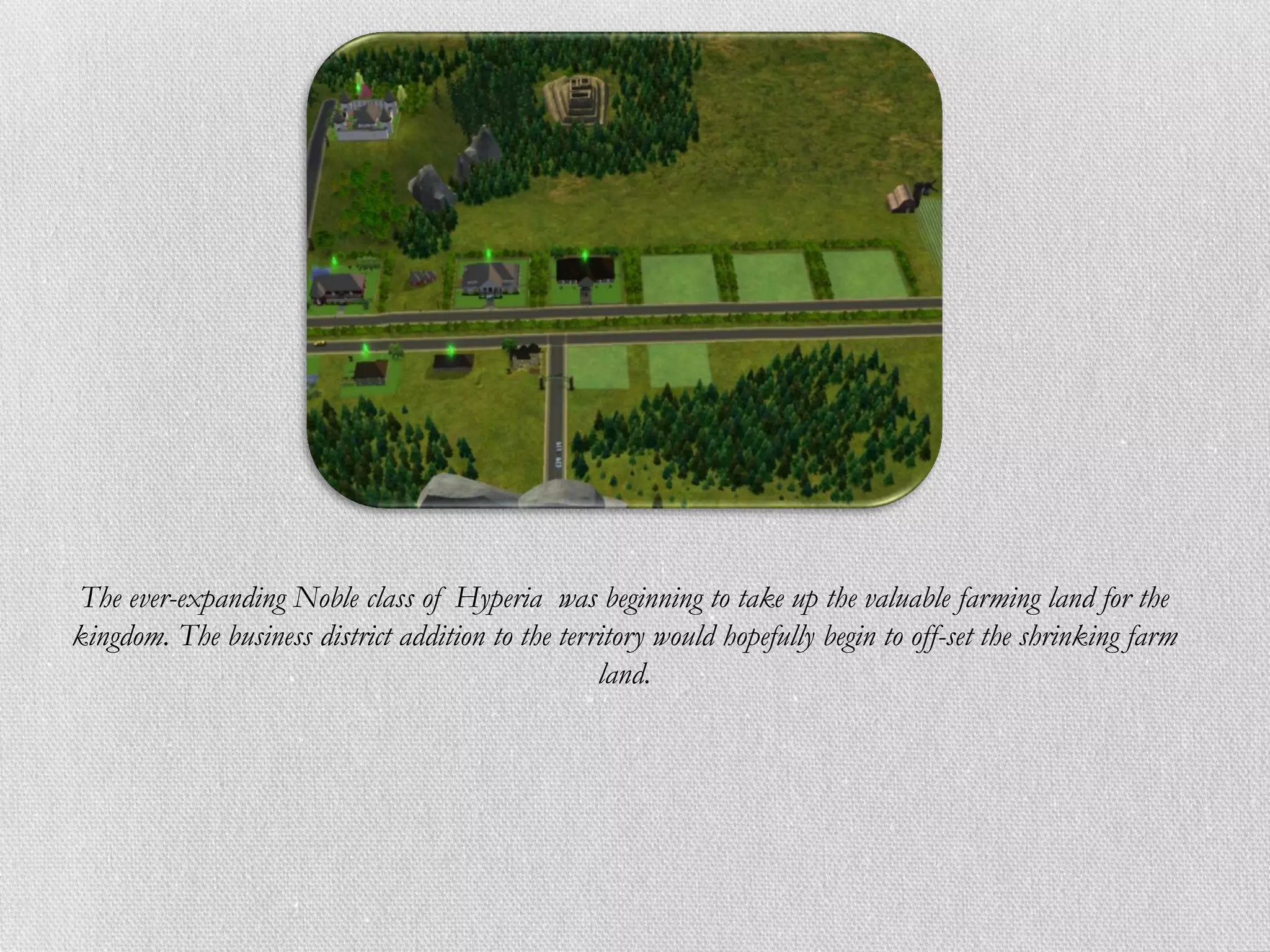The ever-expanding Noble class of Hyperia was beginning to take up the valuable farming land for the
kingdom. The business district addition to the territory would hopefully begin to off-set the shrinking farm
                                                   land.
 