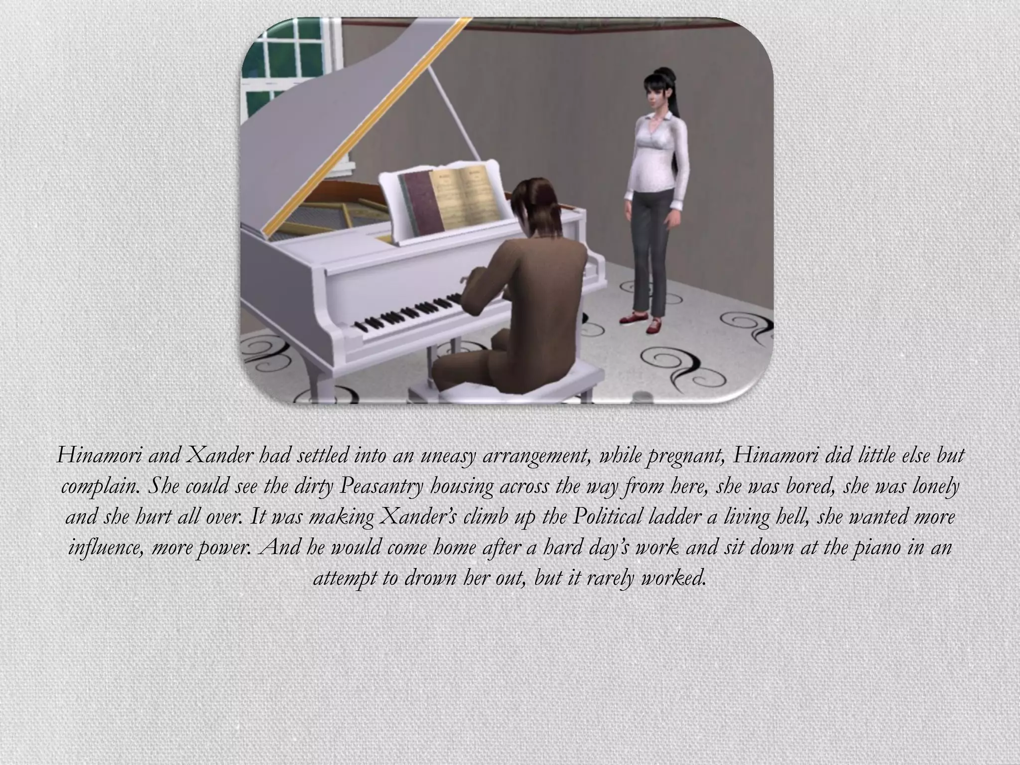 Hinamori and Xander had settled into an uneasy arrangement, while pregnant, Hinamori did little else but
complain. She could see the dirty Peasantry housing across the way from here, she was bored, she was lonely
 and she hurt all over. It was making Xander’s climb up the Political ladder a living hell, she wanted more
 influence, more power. And he would come home after a hard day’s work and sit down at the piano in an
                               attempt to drown her out, but it rarely worked.
 