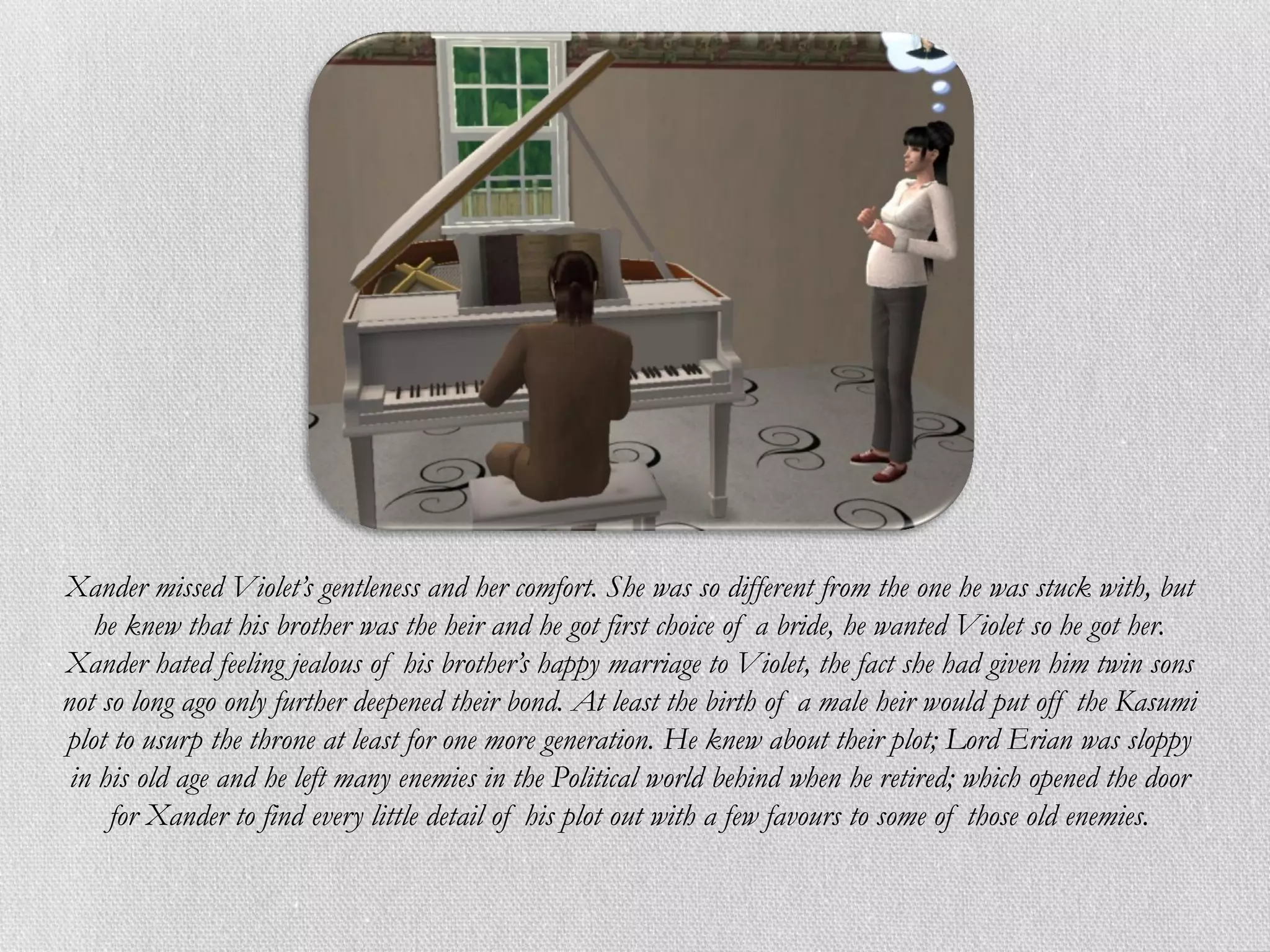 Xander missed Violet’s gentleness and her comfort. She was so different from the one he was stuck with, but
   he knew that his brother was the heir and he got first choice of a bride, he wanted Violet so he got her.
Xander hated feeling jealous of his brother’s happy marriage to Violet, the fact she had given him twin sons
not so long ago only further deepened their bond. At least the birth of a male heir would put off the Kasumi
plot to usurp the throne at least for one more generation. He knew about their plot; Lord Erian was sloppy
 in his old age and he left many enemies in the Political world behind when he retired; which opened the door
     for Xander to find every little detail of his plot out with a few favours to some of those old enemies.
 