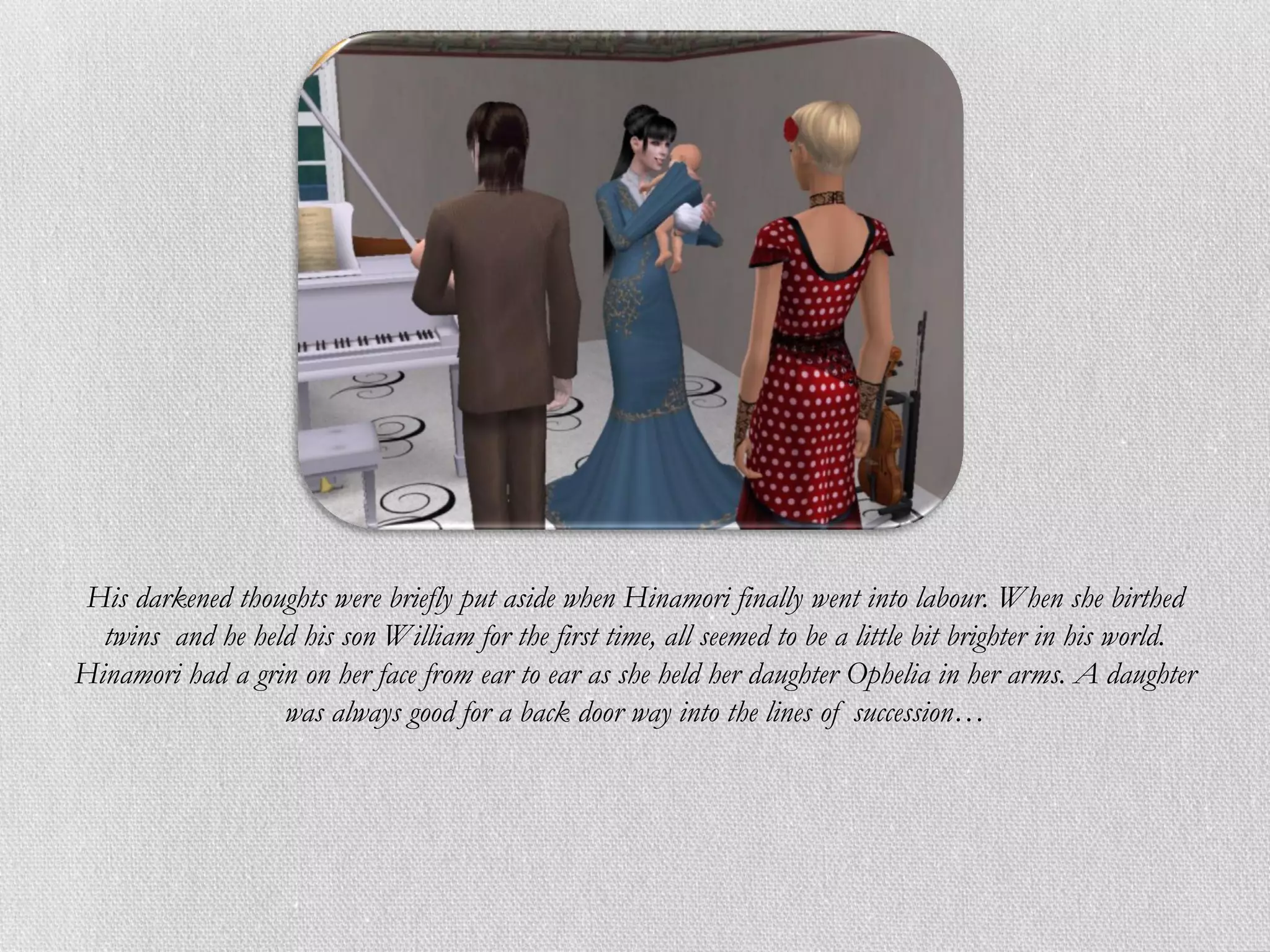His darkened thoughts were briefly put aside when Hinamori finally went into labour. When she birthed
  twins and he held his son William for the first time, all seemed to be a little bit brighter in his world.
Hinamori had a grin on her face from ear to ear as she held her daughter Ophelia in her arms. A daughter
                  was always good for a back door way into the lines of succession…
 