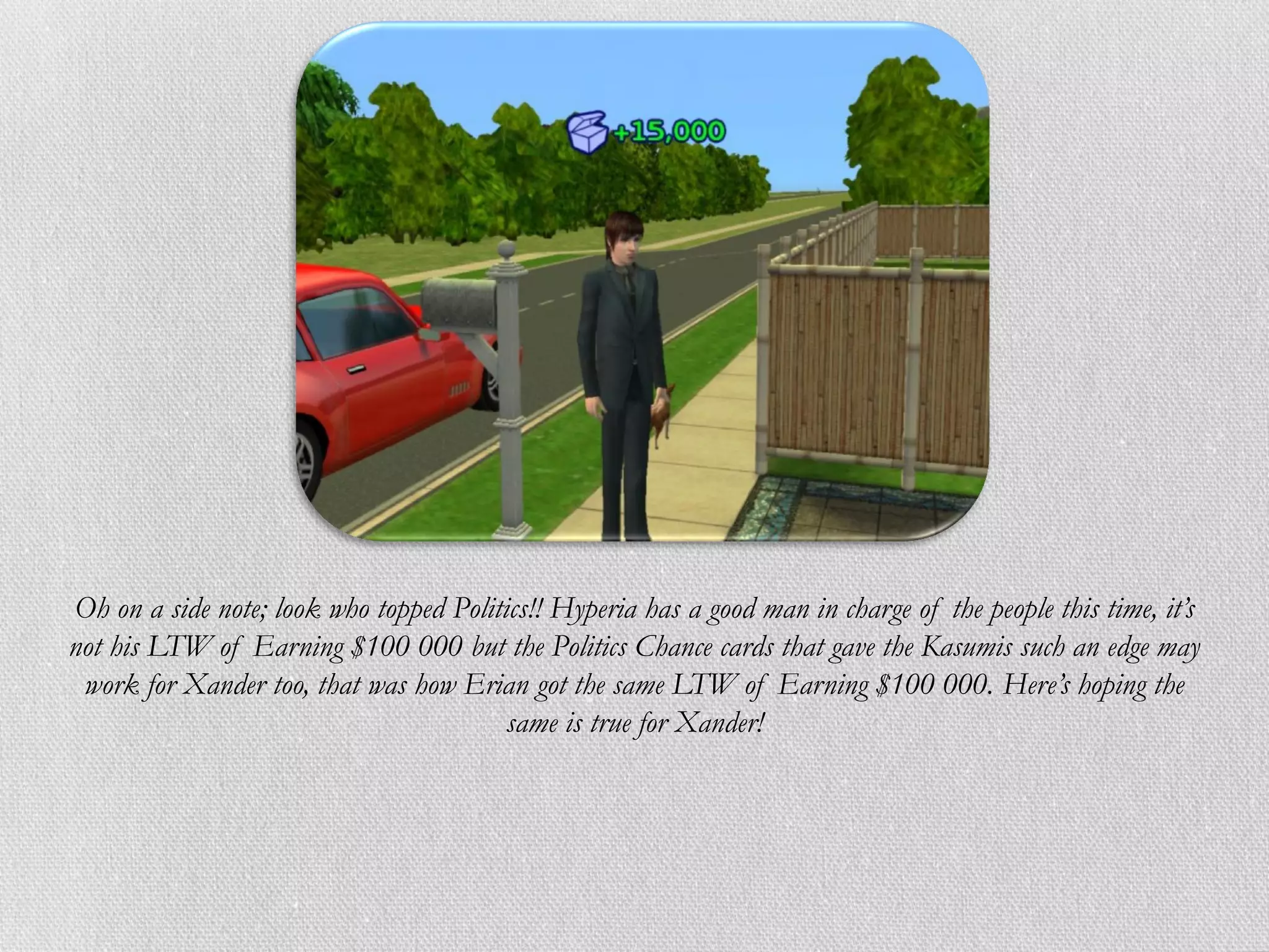 Oh on a side note; look who topped Politics!! Hyperia has a good man in charge of the people this time, it’s
not his LTW of Earning $100 000 but the Politics Chance cards that gave the Kasumis such an edge may
 work for Xander too, that was how Erian got the same LTW of Earning $100 000. Here’s hoping the
                                         same is true for Xander!
 