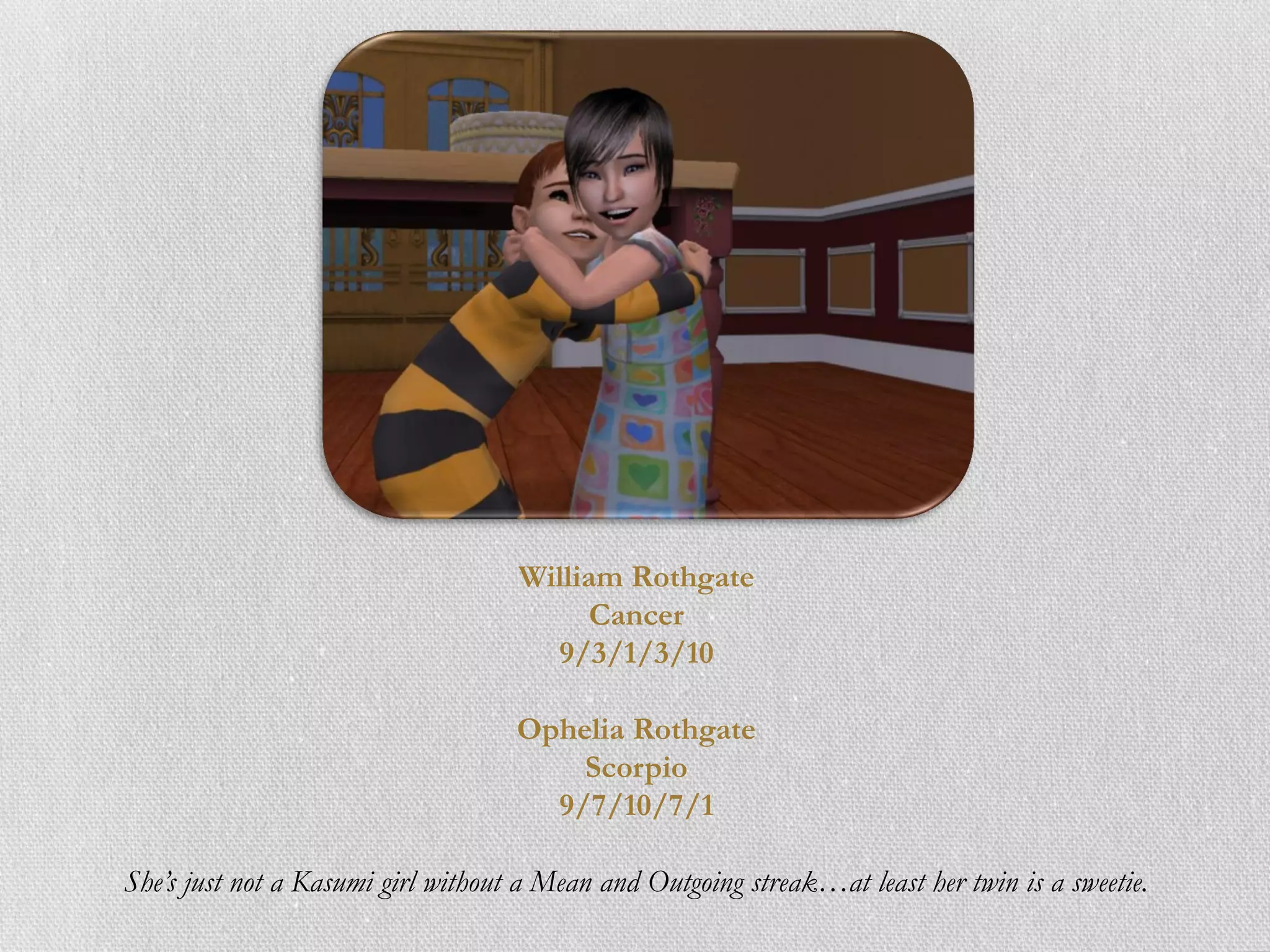 William Rothgate
                                          Cancer
                                      9/3/1/3/10

                                    Ophelia Rothgate
                                        Scorpio
                                      9/7/10/7/1

She’s just not a Kasumi girl without a Mean and Outgoing streak…at least her twin is a sweetie.
 