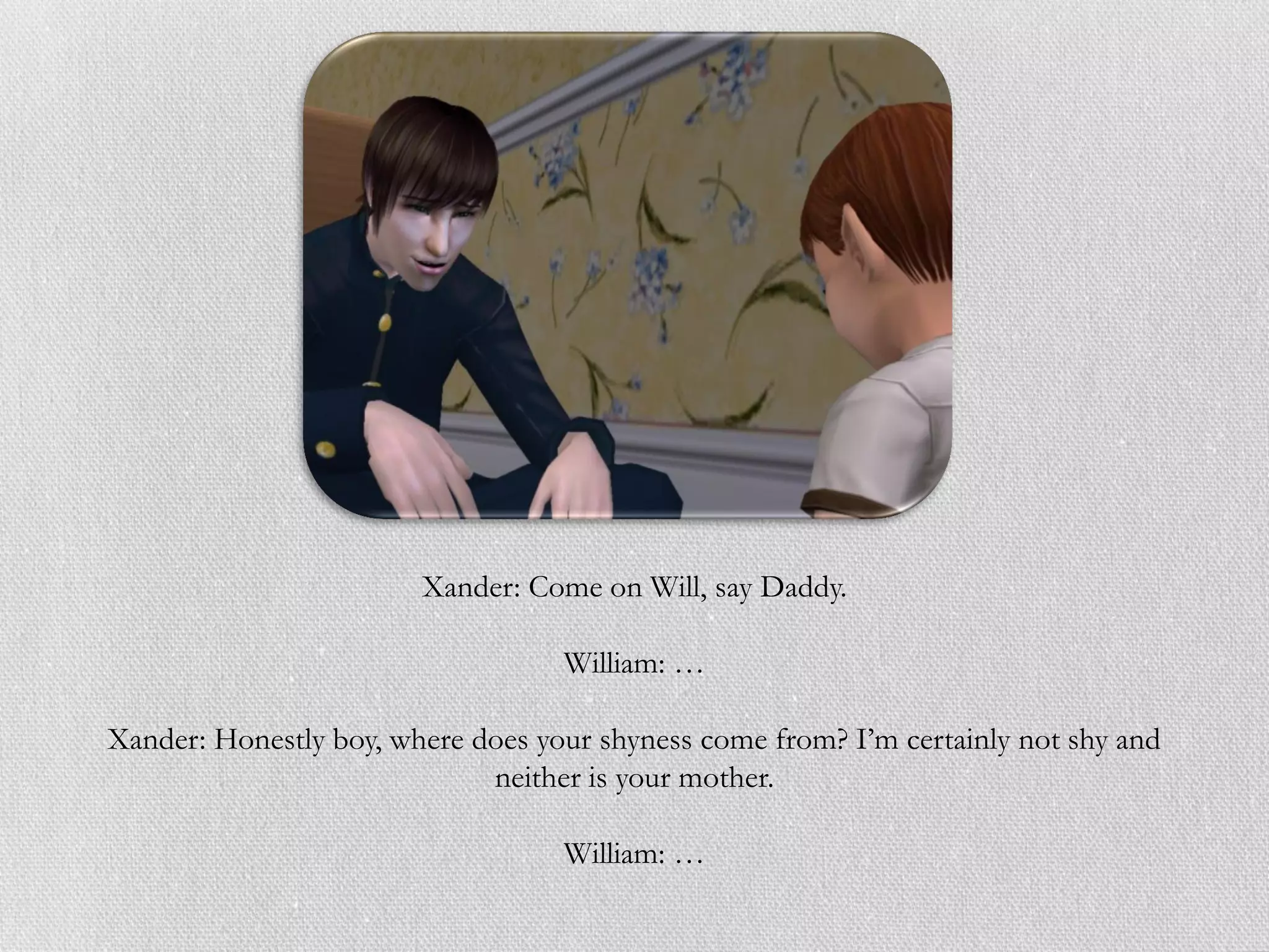 Xander: Come on Will, say Daddy.

                                   William: …

Xander: Honestly boy, where does your shyness come from? I’m certainly not shy and
                             neither is your mother.

                                   William: …
 