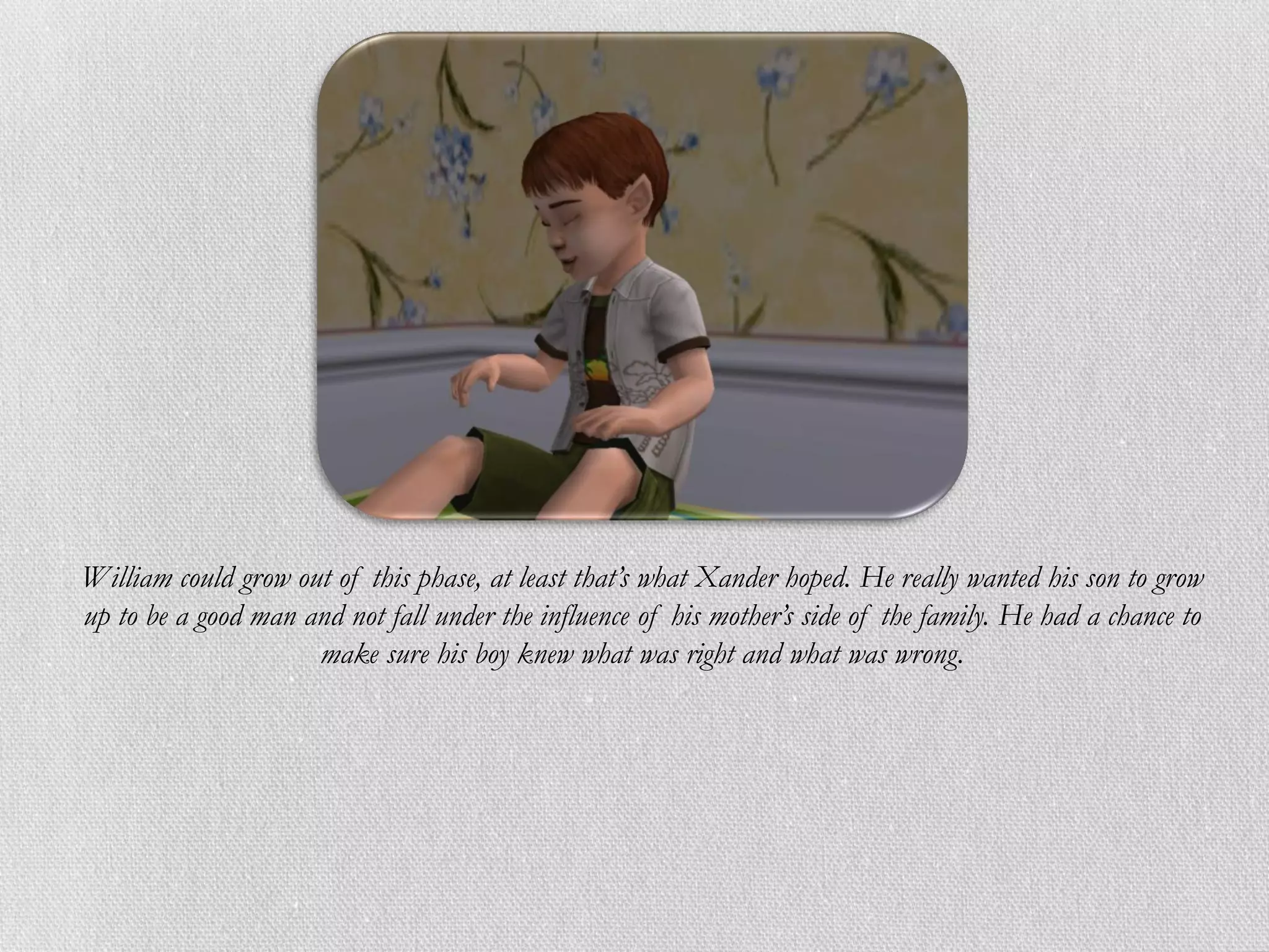 William could grow out of this phase, at least that’s what Xander hoped. He really wanted his son to grow
up to be a good man and not fall under the influence of his mother’s side of the family. He had a chance to
                     make sure his boy knew what was right and what was wrong.
 