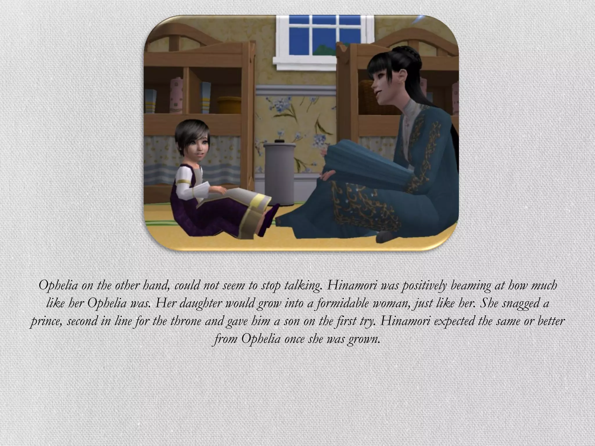 Ophelia on the other hand, could not seem to stop talking. Hinamori was positively beaming at how much
   like her Ophelia was. Her daughter would grow into a formidable woman, just like her. She snagged a
prince, second in line for the throne and gave him a son on the first try. Hinamori expected the same or better
                                        from Ophelia once she was grown.
 