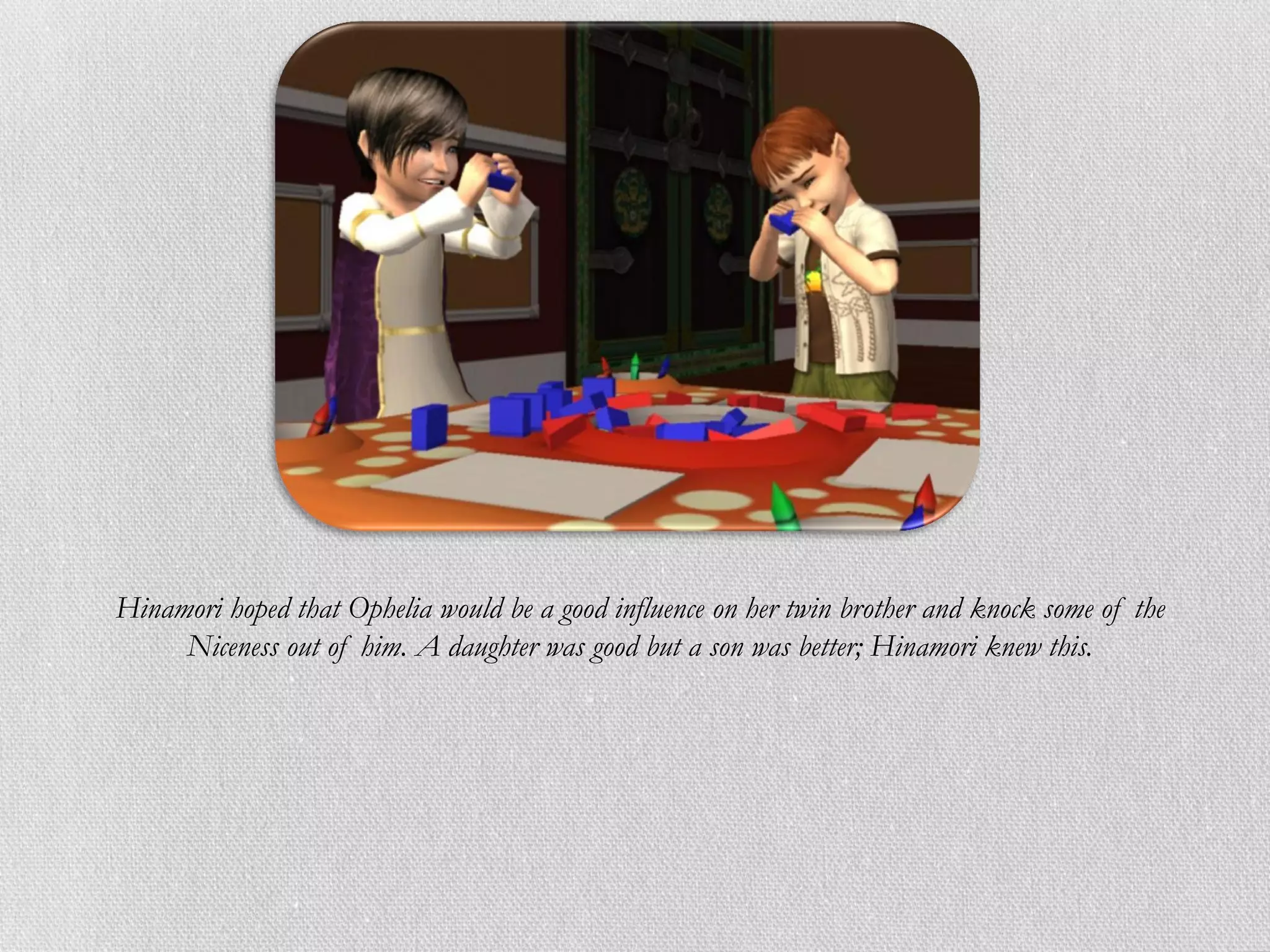 Hinamori hoped that Ophelia would be a good influence on her twin brother and knock some of the
     Niceness out of him. A daughter was good but a son was better; Hinamori knew this.
 