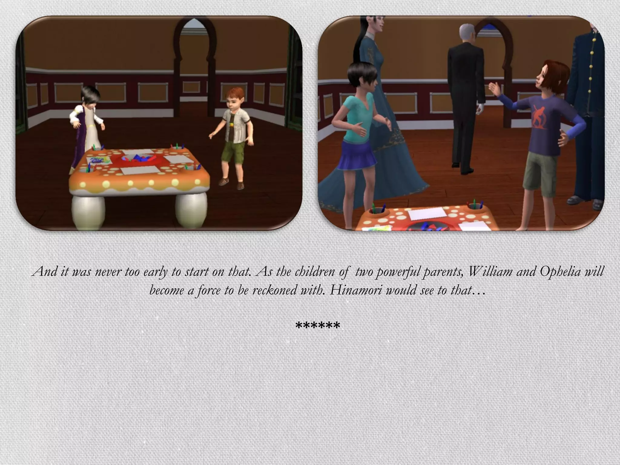 And it was never too early to start on that. As the children of two powerful parents, William and Ophelia will
                      become a force to be reckoned with. Hinamori would see to that…

                                                  ******
 