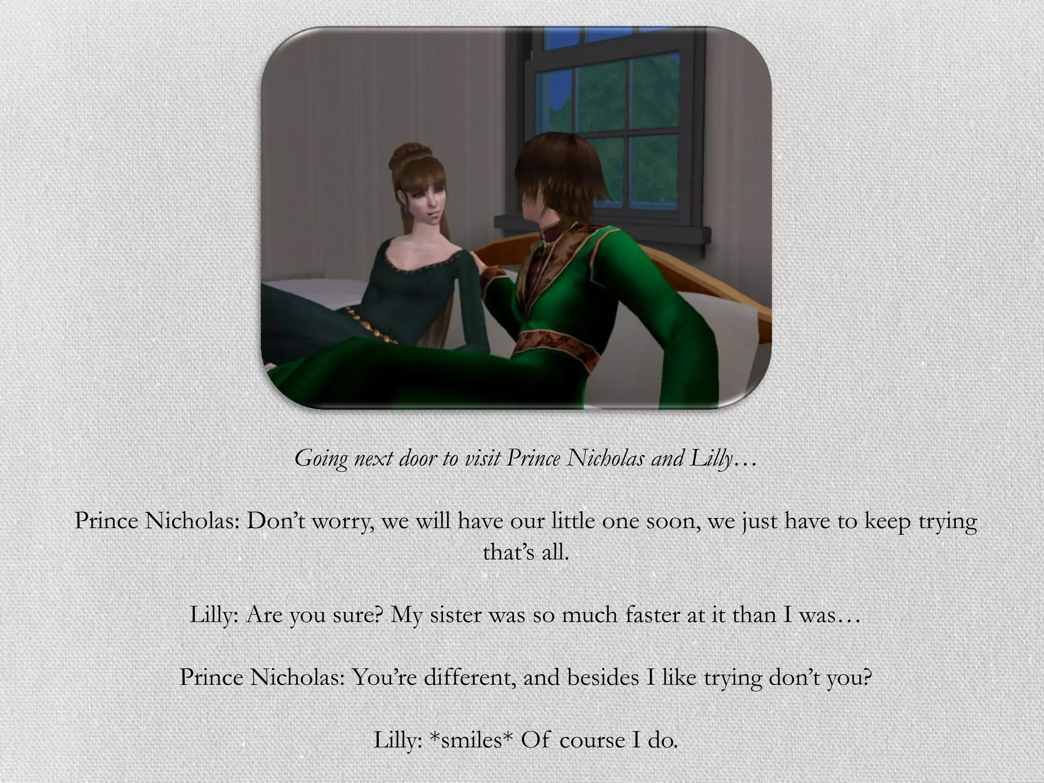 Going next door to visit Prince Nicholas and Lilly…

Prince Nicholas: Don’t worry, we will have our little one soon, we just have to keep trying
                                        that’s all.

           Lilly: Are you sure? My sister was so much faster at it than I was…

          Prince Nicholas: You’re different, and besides I like trying don’t you?

                              Lilly: *smiles* Of course I do.
 