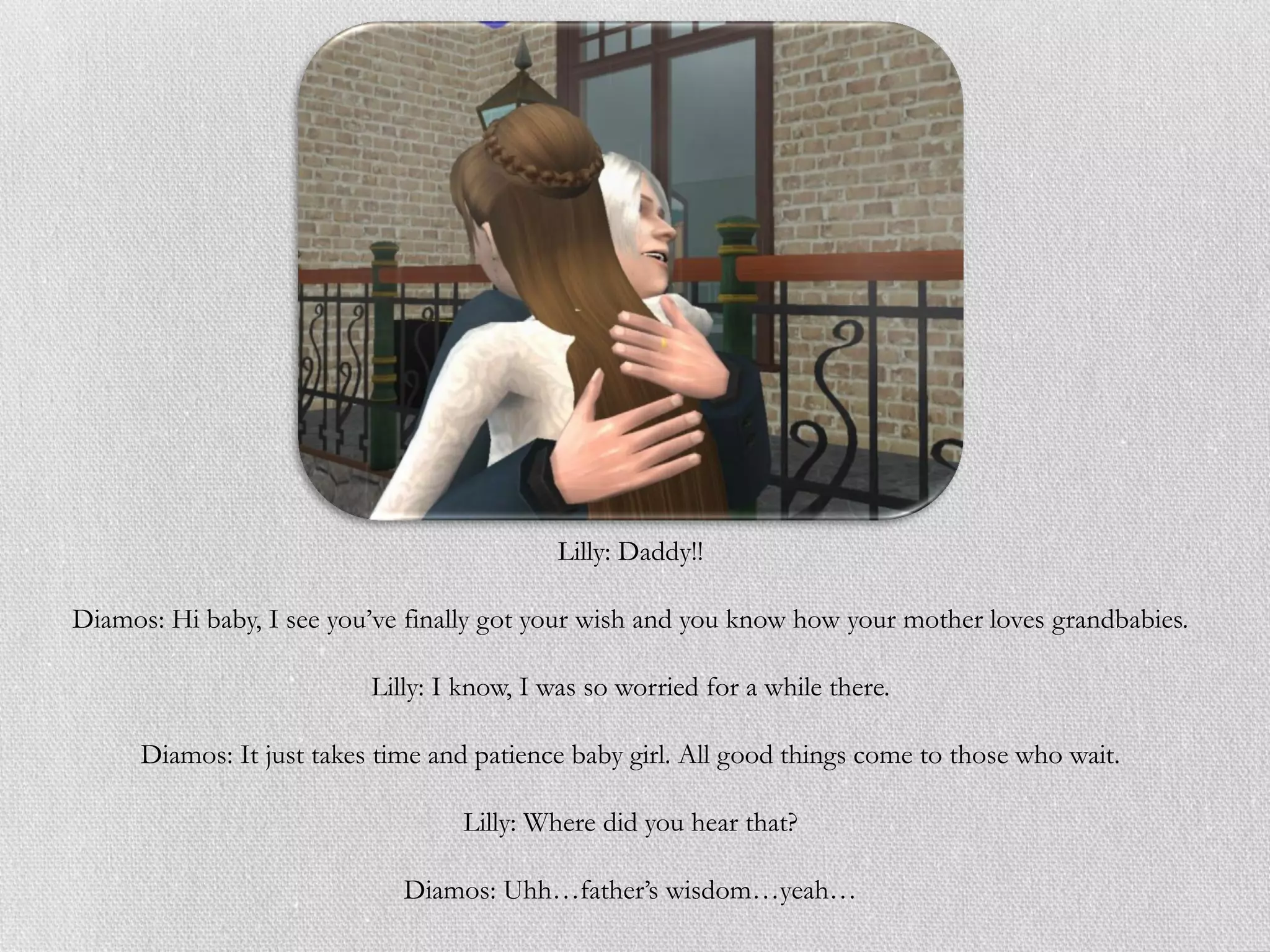 Lilly: Daddy!!

Diamos: Hi baby, I see you’ve finally got your wish and you know how your mother loves grandbabies.

                           Lilly: I know, I was so worried for a while there.

      Diamos: It just takes time and patience baby girl. All good things come to those who wait.

                                   Lilly: Where did you hear that?

                              Diamos: Uhh…father’s wisdom…yeah…
 