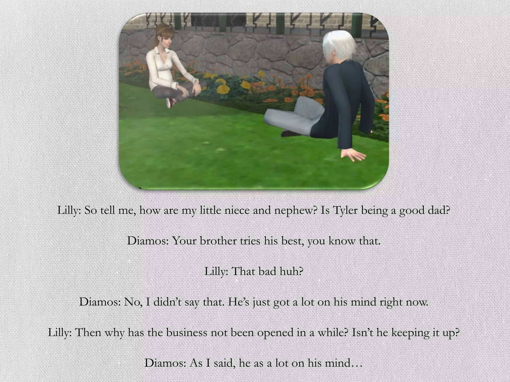 Lilly: So tell me, how are my little niece and nephew? Is Tyler being a good dad?

                Diamos: Your brother tries his best, you know that.

                                Lilly: That bad huh?

      Diamos: No, I didn’t say that. He’s just got a lot on his mind right now.

Lilly: Then why has the business not been opened in a while? Isn’t he keeping it up?

                   Diamos: As I said, he as a lot on his mind…
 