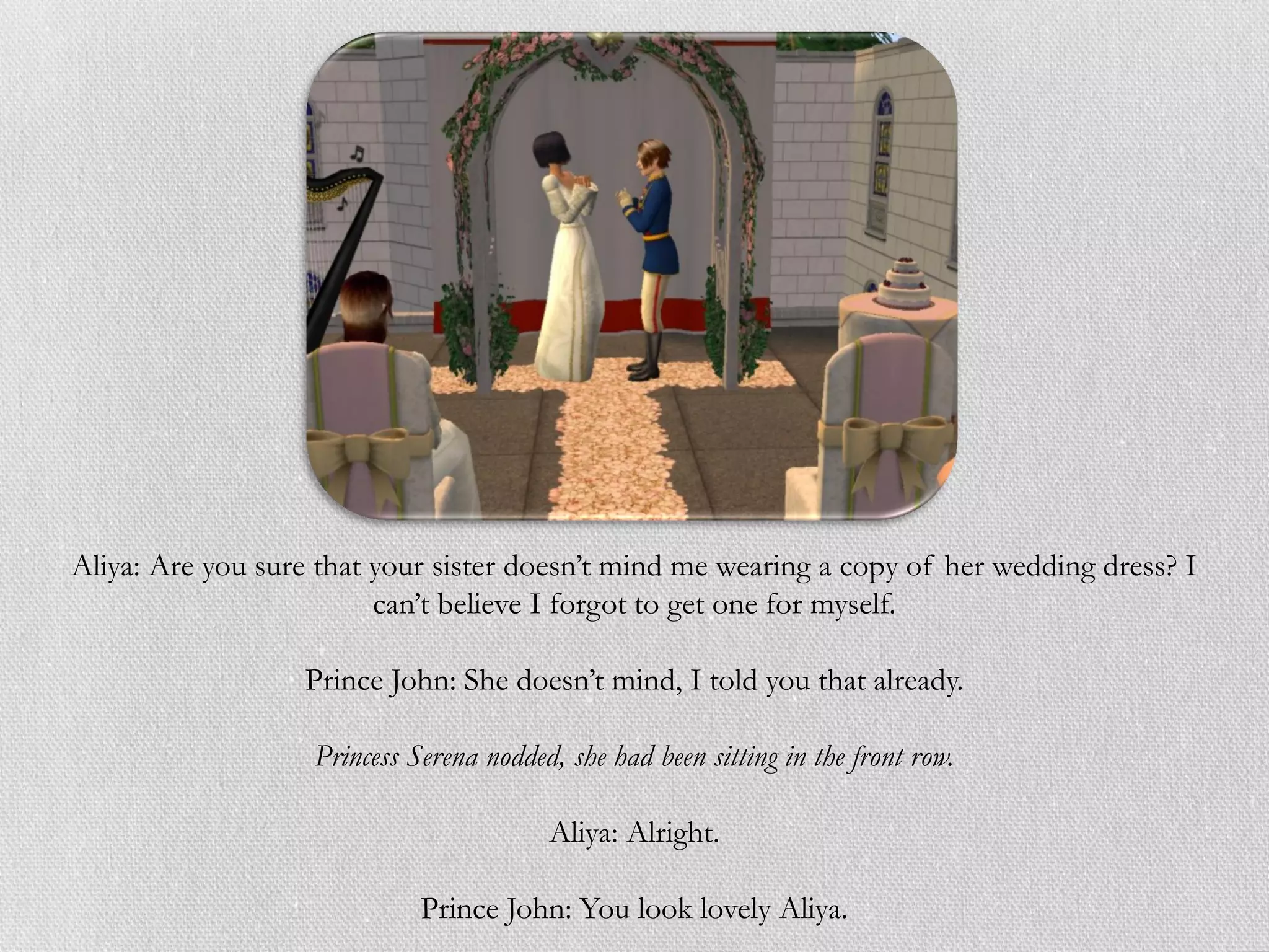 Aliya: Are you sure that your sister doesn’t mind me wearing a copy of her wedding dress? I
                         can’t believe I forgot to get one for myself.

                  Prince John: She doesn’t mind, I told you that already.

                   Princess Serena nodded, she had been sitting in the front row.

                                         Aliya: Alright.

                             Prince John: You look lovely Aliya.
 