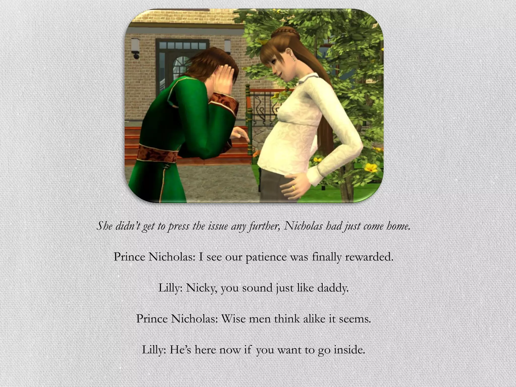 She didn’t get to press the issue any further, Nicholas had just come home.

    Prince Nicholas: I see our patience was finally rewarded.

              Lilly: Nicky, you sound just like daddy.

         Prince Nicholas: Wise men think alike it seems.

          Lilly: He’s here now if you want to go inside.
 