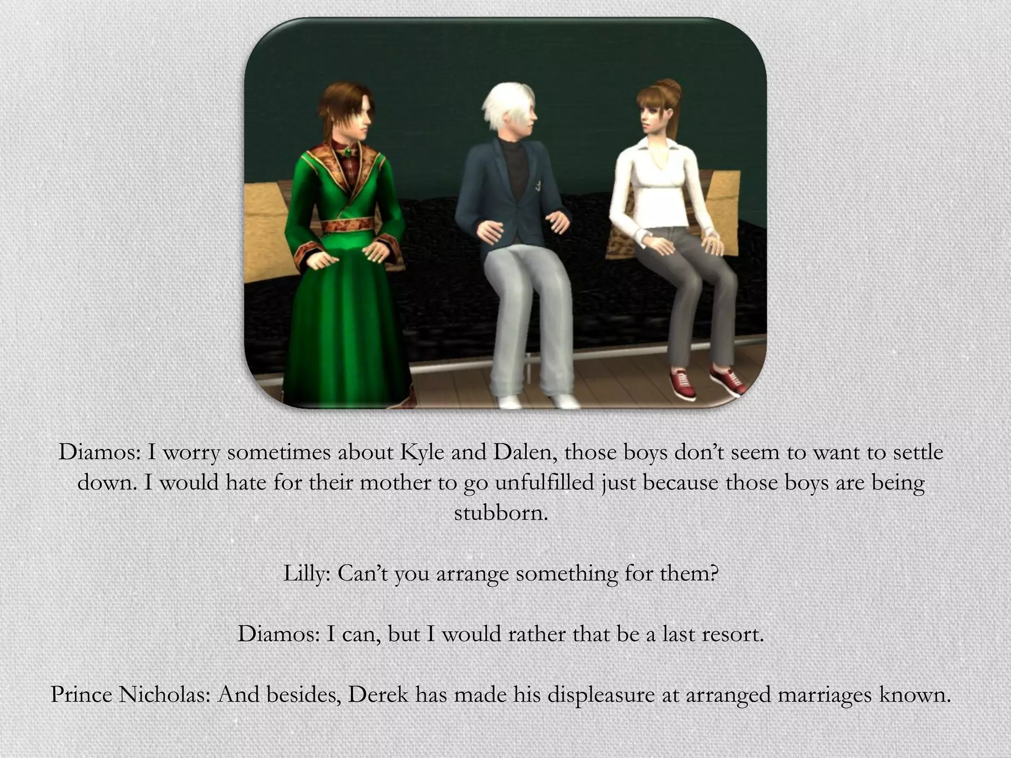 Diamos: I worry sometimes about Kyle and Dalen, those boys don’t seem to want to settle
 down. I would hate for their mother to go unfulfilled just because those boys are being
                                       stubborn.

                       Lilly: Can’t you arrange something for them?

                  Diamos: I can, but I would rather that be a last resort.

Prince Nicholas: And besides, Derek has made his displeasure at arranged marriages known.
 