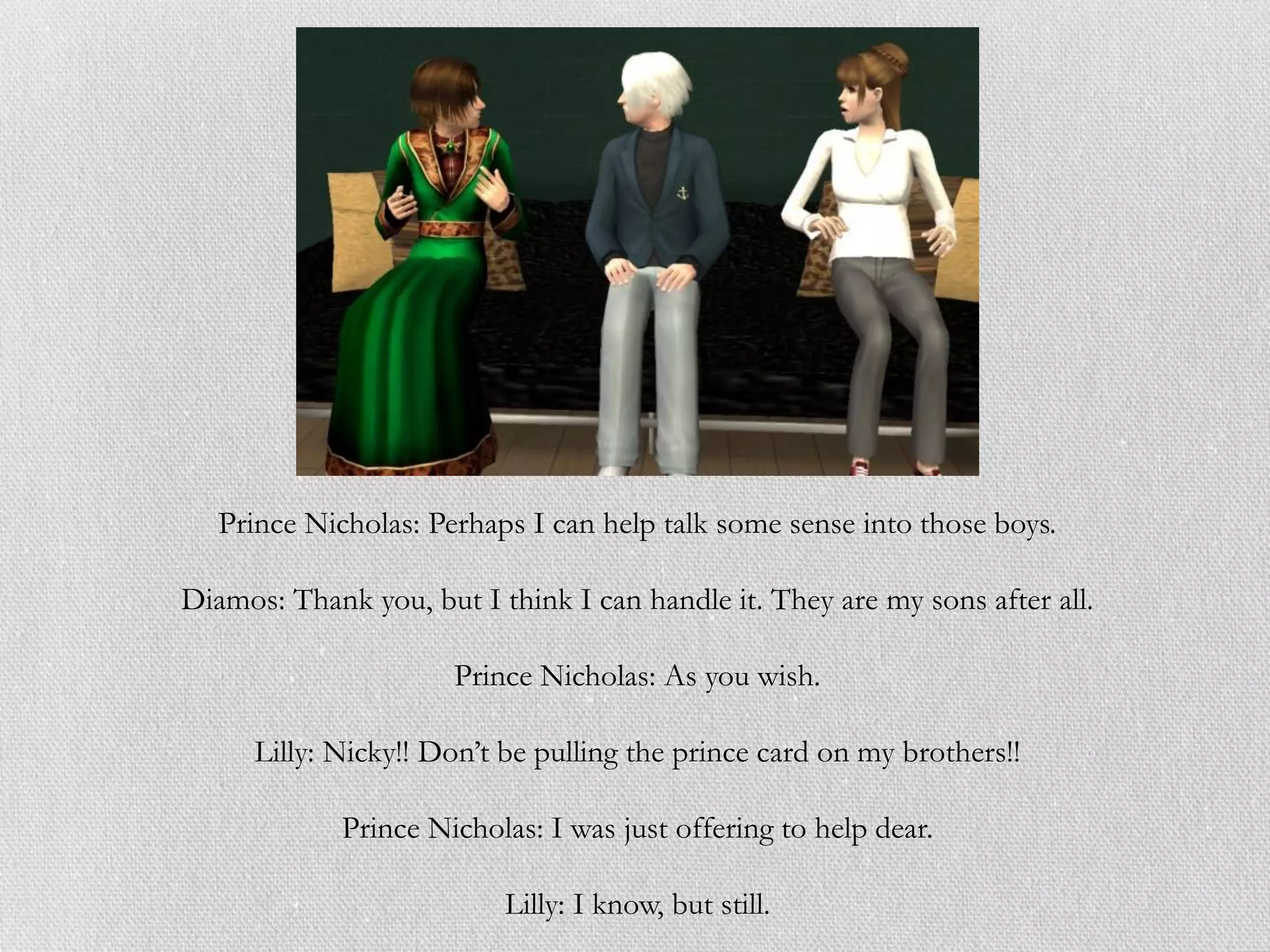 Prince Nicholas: Perhaps I can help talk some sense into those boys.

Diamos: Thank you, but I think I can handle it. They are my sons after all.

                      Prince Nicholas: As you wish.

      Lilly: Nicky!! Don’t be pulling the prince card on my brothers!!

             Prince Nicholas: I was just offering to help dear.

                          Lilly: I know, but still.
 