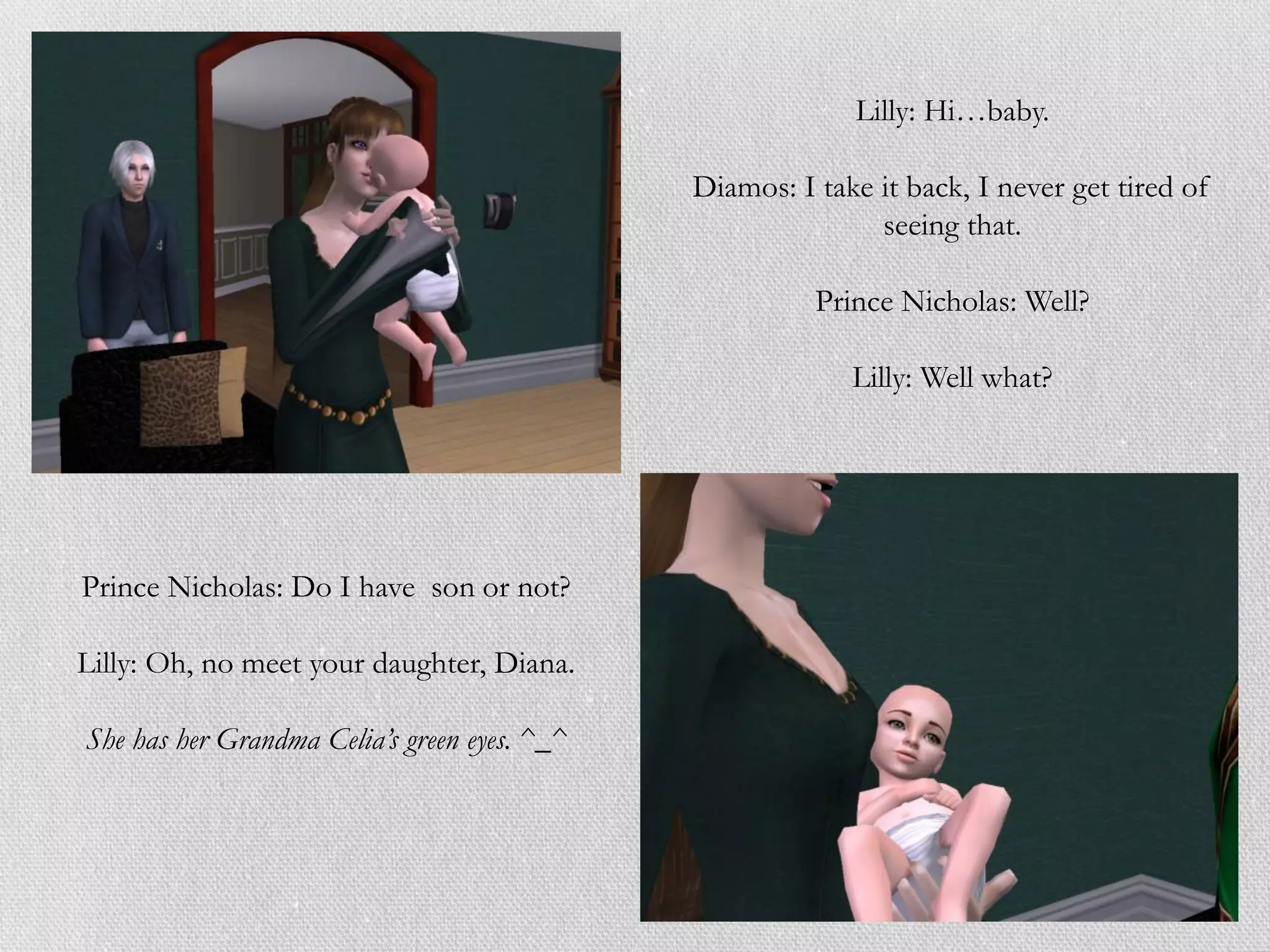 Lilly: Hi…baby.

                                              Diamos: I take it back, I never get tired of
                                                             seeing that.

                                                        Prince Nicholas: Well?

                                                           Lilly: Well what?




Prince Nicholas: Do I have son or not?

Lilly: Oh, no meet your daughter, Diana.

She has her Grandma Celia’s green eyes. ^_^
 