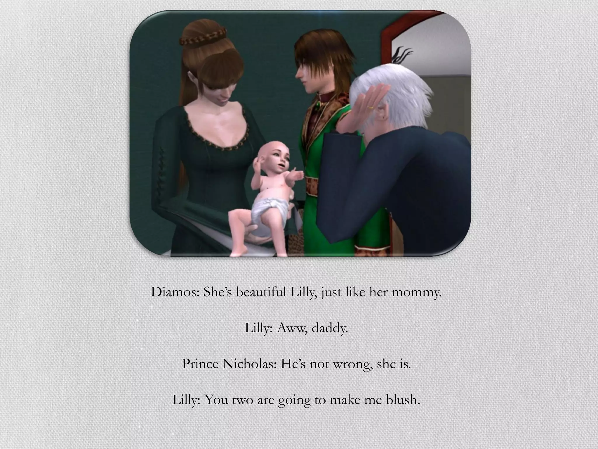 Diamos: She’s beautiful Lilly, just like her mommy.

                Lilly: Aww, daddy.

     Prince Nicholas: He’s not wrong, she is.

   Lilly: You two are going to make me blush.
 